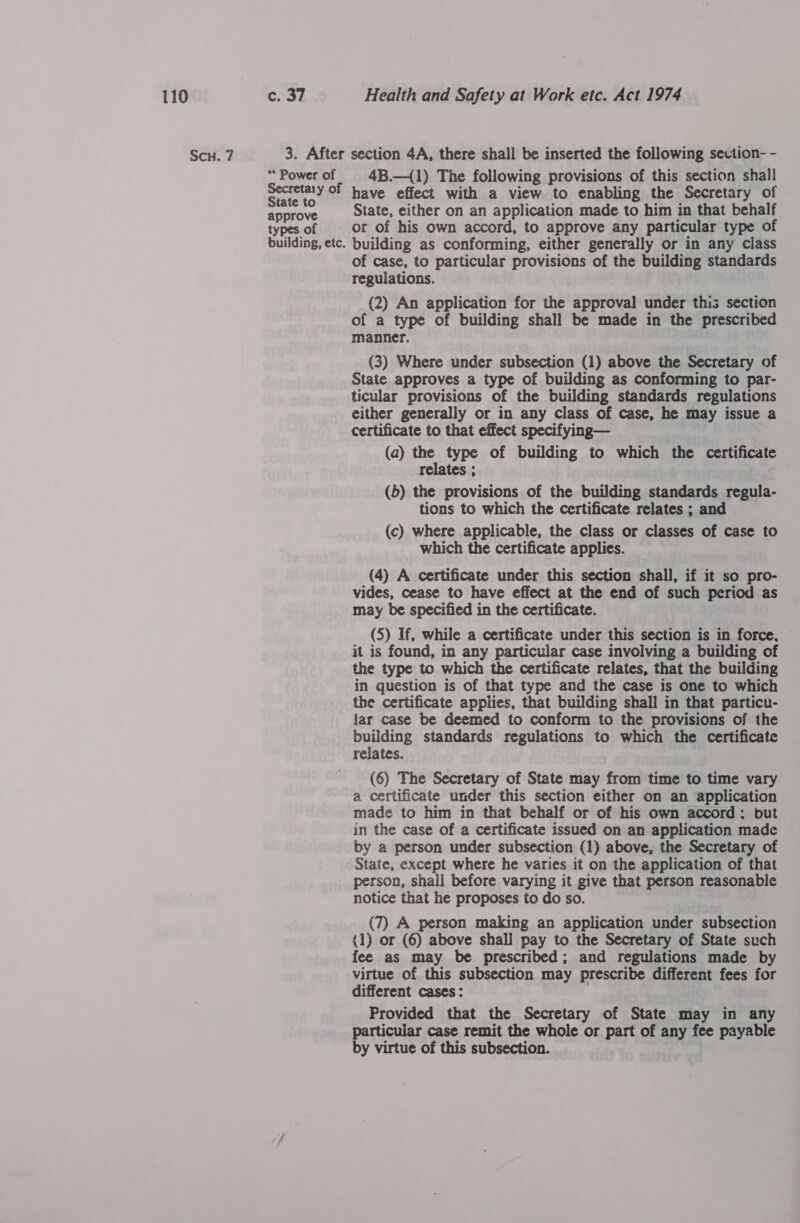 ScH. 7 ** Power of Secretary of State to approve types of building, etc. 4B.—{1) The following provisions of this section shall have effect with a view to enabling the Secretary of State, either on an application made to him in that behalf or of his own accord, to approve any particular type of building as conforming, either generally or in any class of case, to particular provisions of the building standards regulations. (2) An application for the approval under this section of a type of building shall be made in the prescribed manner. (3) Where under subsection (1) above the Secretary of State approves a type of building as conforming to par- ticular provisions of the building standards regulations either generally or in any class of case, he may issue a certificate to that effect specifying— (a) the type of building to which the certificate relates ; (b) the provisions of the building standards regula- tions to which the certificate relates ; and (c) where applicable, the class or classes of case to which the certificate applies. (4) A certificate under this section shall, if it so pro- vides, cease to have effect at the end of such period as may be specified in the certificate. (5) If, while a certificate under this section is in force, — it is found, in any particular case involving a building of the type to which the certificate relates, that the building in question is of that type and the case is one to which the certificate applies, that building shall in that particu- lar case be deemed to conform to the provisions of the building standards regulations to which the certificate relates. (6) The Secretary of State may from time to time vary a certificate under this section either on an application made to him in that behalf or of his own accord: but in the case of a certificate issued on an application made by a person under subsection (1) above, the Secretary of State, except where he varies it on the application of that person, shall before varying it give that person reasonable notice that he proposes to do so. (7) A person making an application under subsection (1) or (6) above shall pay to the Secretary of State such fee as may be prescribed; and regulations made by virtue of this subsection may prescribe different fees for different cases: Provided that the Secretary of State may in any particular case remit the whole or part of any fee payable by virtue of this subsection.