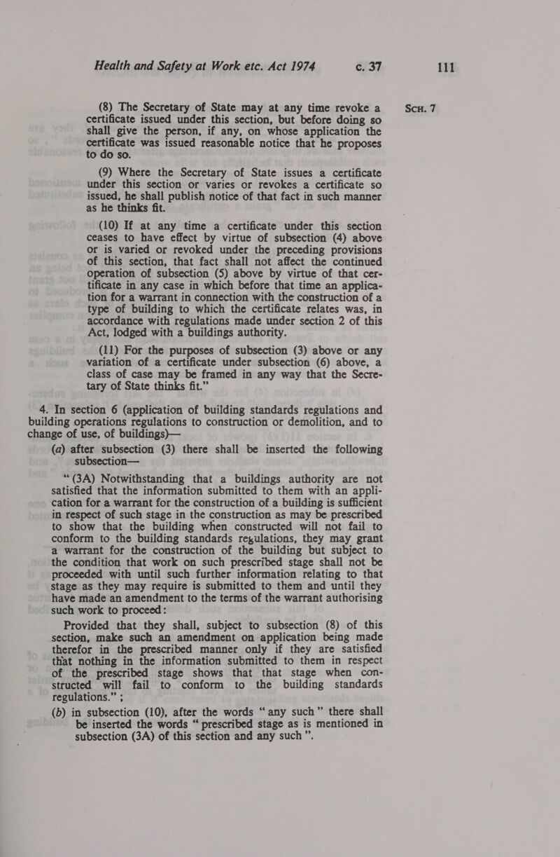 (8) The Secretary of State may at any time revoke a Sc. 7 certificate issued under this section, but before doing so shall give the person, if any, on whose application the esta was issued reasonable notice that he proposes to do so. (9) Where the Secretary of State issues a certificate under this section or varies or revokes a certificate so issued, he shall publish notice of that fact in such manner as he thinks fit. (10) If at any time a certificate under this section ceases to have effect by virtue of subsection (4) above or is varied or revoked under the preceding provisions of this section, that fact shall not affect the continued operation of subsection (5) above by virtue of that cer- tificate in any case in which before that time an applica- tion for a warrant in connection with the construction of a type of building to which the certificate relates was, in accordance with regulations made under section 2 of this Act, lodged with a buildings authority. (11) For the purposes of subsection (3) above or any variation of a certificate under subsection (6) above, a class of case may be framed in any way that the Secre- tary of State thinks fit.” 4. In section 6 (application of building standards regulations and building operations regulations to construction or demolition, and to change of use, of buildings)— (a) after subsection (3) there shall be inserted the following subsection— ““(3A) Notwithstanding that a buildings authority are not satisfied that the information submitted to them with an appli- cation for a warrant for the construction of a building is sufficient in respect of such stage in the construction as may be prescribed to show that the building when constructed will not fail to conform to the building standards regulations, they may grant a warrant for the construction of the building but subject to the condition that work on such prescribed stage shall not be proceeded with until such further information relating to that stage as they may require is submitted to them and until they have made an amendment to the terms of the warrant authorising such work to proceed: Provided that they shall, subject to subsection (8) of this section, make such an amendment on application being made therefor in the prescribed manner only if they are satisfied that nothing in the information submitted to them in respect of the prescribed stage shows that that stage when con- structed will fail to conform to the building standards regulations.” ; (b) in subsection (10), after the words “any such” there shall be inserted the words “ prescribed stage as is mentioned in subsection (3A) of this section and any such”.
