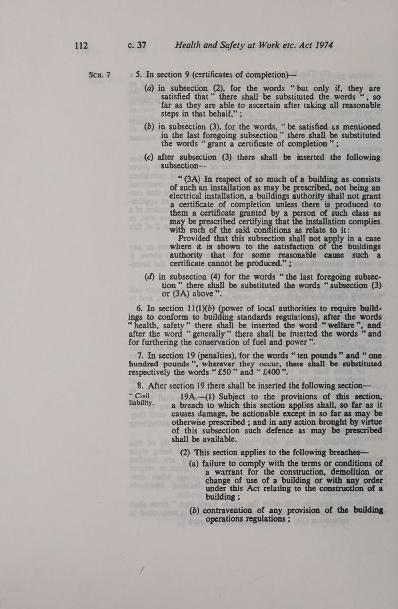 Scu. 7 5. In section 9 (certificates of completion)— (a) in subsection (2), for the words “but only if, they are satisfied that”’ there shall be substituted the words “, so far as they are able to ascertain after taking all reasonable steps in that behalf,” ; (5) in subsection (3), for the words, “ be satisfied zs mentioned in the last foregoing subsection’ there shall be substituted the words “ grant a certificate of completion ” ; (c) after subsection (3) there shall be inserted the following subsection—- *““(3A) In respect of so much of a building as consists of such an installation as may be prescribed, not being an electrical installation, a buildings authority shall not grant a certificate of completion unless there is produced to them a certificate granted by a person of such class as may be prescribed certifying that the installation complies with such of the said conditions as relate to it: Provided that this subsection shall not apply in a case where it is shown to the satisfaction of the buildings authority that for some reasonable cause such a certificate cannot be produced.” ; (d) in subsection (4) for the words “ the last foregoing subsec- tion” there shall be substituted the words “ subsection (3) or (3A) above”. 6. In section 11(1)(b) (power of local authorities to require build- ings to conform to building standards regulations), after the words “health, safety” there shall be inserted the word “welfare”, and after the word “ generally” there shall be inserted the words “ and for furthering the conservation of fuel and power ”’. 7. In section 19 (penalties), for the words “ten pounds ” and “ one hundred pounds’, wherever they occur, there shall be substituted respectively the words “£50” and “£400 ”. 8. After-section 19 there shall be inserted the following section— “ Civil 19A.—({1) Subject to the provisions of this section, liability. a breach to which this section applies shall, so far as it causes damage, be actionable except in so far as may be otherwise prescribed ; and in any action brought by virtue of this subsection such defence as may be prescribed shall be available. (2) This section applies to the following breaches— (a) failure to comply with the terms or conditions of a warrant for the construction, demolition or change of use of a building or with any order under this Act relating to the construction of a building ; (b) contravention of any provision of the building operations regulations ;