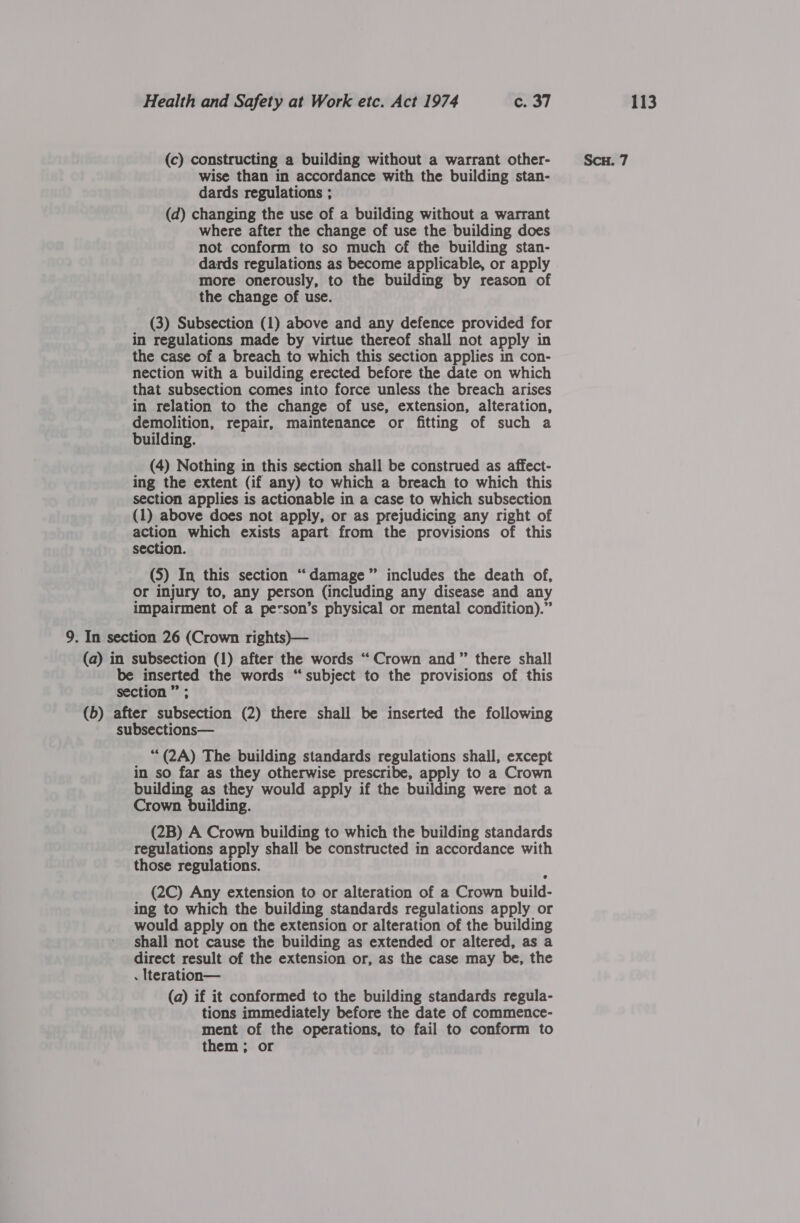 (c) constructing a building without a warrant other- Scu. 7 wise than in accordance with the building stan- dards regulations ; (d) changing the use of a building without a warrant where after the change of use the building does not conform to so much of the building stan- dards regulations as become applicable, or apply more onerously, to the building by reason of the change of use. (3) Subsection (1) above and any defence provided for in regulations made by virtue thereof shall not apply in the case of a breach to which this section applies in con- nection with a building erected before the date on which that subsection comes into force unless the breach arises in relation to the change of use, extension, alteration, demolition, repair, maintenance or fitting of such a building. (4) Nothing in this section shall be construed as affect- ing the extent (if any) to which a breach to which this section applies is actionable in a case to which subsection (1) above does not apply, or as prejudicing any right of action which exists apart from the provisions of this section. (5) In this section “damage” includes the death of, or injury to, any person (including any disease and any impairment of a pe&lt;son’s physical or mental condition).” 9. In section 26 (Crown rights)— (a) in subsection (1) after the words “Crown and” there shall be inserted the words “subject to the provisions of this section ” ; (b) after subsection (2) there shall be inserted the following subsections— ““(2A) The building standards regulations shall, except in so far as they otherwise prescribe, apply to a Crown building as they would apply if the building were not a Crown building. (2B) A Crown building to which the building standards regulations apply shall be constructed in accordance with those regulations. (2C) Any extension to or alteration of a Crown build- ing to which the building standards regulations apply or would apply on the extension or alteration of the building shall not cause the building as extended or altered, as a direct result of the extension or, as the case may be, the . Iteration— (a) if it conformed to the building standards regula- tions immediately before the date of commence- ment of the operations, to fail to conform to them; or