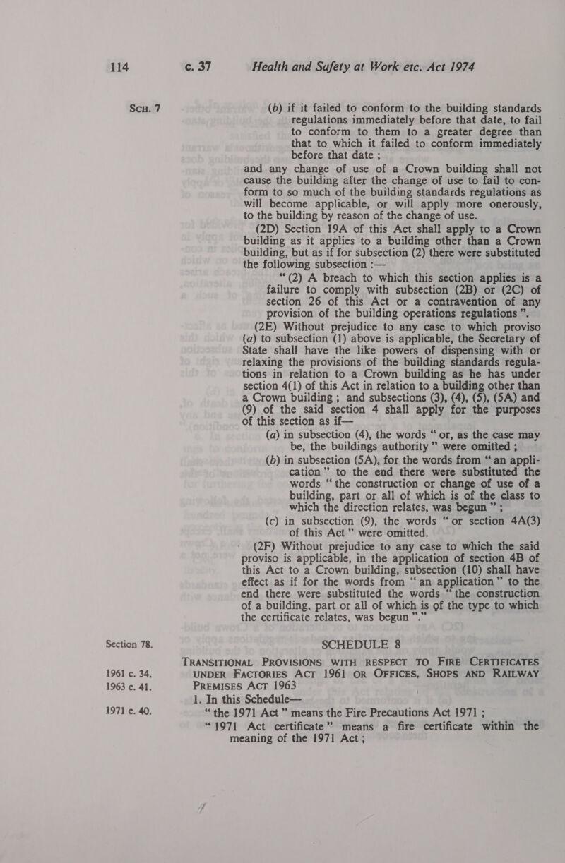 ScH. 7 Section 78. 1961 c. 34, 1963 c. 41. 1971 c. 40. (b) if it failed to conform to the building standards regulations immediately before that date, to fail to conform to them to a greater degree than that to which it failed to conform immediately before that date ; and any change of use of a Crown building shall not cause the building after the change of use to fail to con- form to so much of the building standards regulations as will become applicable, or will apply more onerously, to the building by reason of the change of use. (2D) Section 19A of this Act shall apply to a Crown building as it applies to a building other than a Crown building, but as if for subsection (2) there were substituted the following subsection :— ““(2) A breach to which this section applies is a failure to comply with subsection (2B) or (2C) of section 26 of this Act or a contravention of any provision of the building operations regulations ”. (2E) Without prejudice to any case to which proviso (a) to subsection (1) above is applicable, the Secretary of State shall have the like powers of dispensing with or relaxing the provisions of the building standards regula- tions in relation to a Crown building as he has under section 4(1) of this Act in relation to a building other than a Crown building ; and subsections (3), (4), (5), (SA) and (9) of the said section 4 shall apply for the purposes of this section as if— (a) in subsection (4); the words “or, as the case may be, the buildings authority ” were omitted ; (b) in subsection (SA), for the words from “ an appli- cation”? to the end there were substituted the words “the construction or change of use of a building, part or all of which is of the class to which the direction relates, was begun ” (c) in subsection (9), the words “ or section 4A(3) of this Act” were omitted. (2F) Without prejudice to any case to which the said proviso is applicable, in the application of section 4B of this Act to a Crown building, subsection (10) shall have effect as if for the words from “ an application ” to the end there were substituted the words “the construction of a building, part or all of which is of the type to which the certificate relates, was begun ’ SCHEDULE 8 TRANSITIONAL PROVISIONS WITH RESPECT TO FIRE CERTIFICATES UNDER Factories Act 1961 OR OFFICES, SHOPS AND RAILWAY PREMISES AcT 1963 1. In this Schedule— “the 1971 Act” means the Fire Precautions Act 1971 ; “1971 Act certificate” means a fire certificate within the meaning of the 1971 Act;