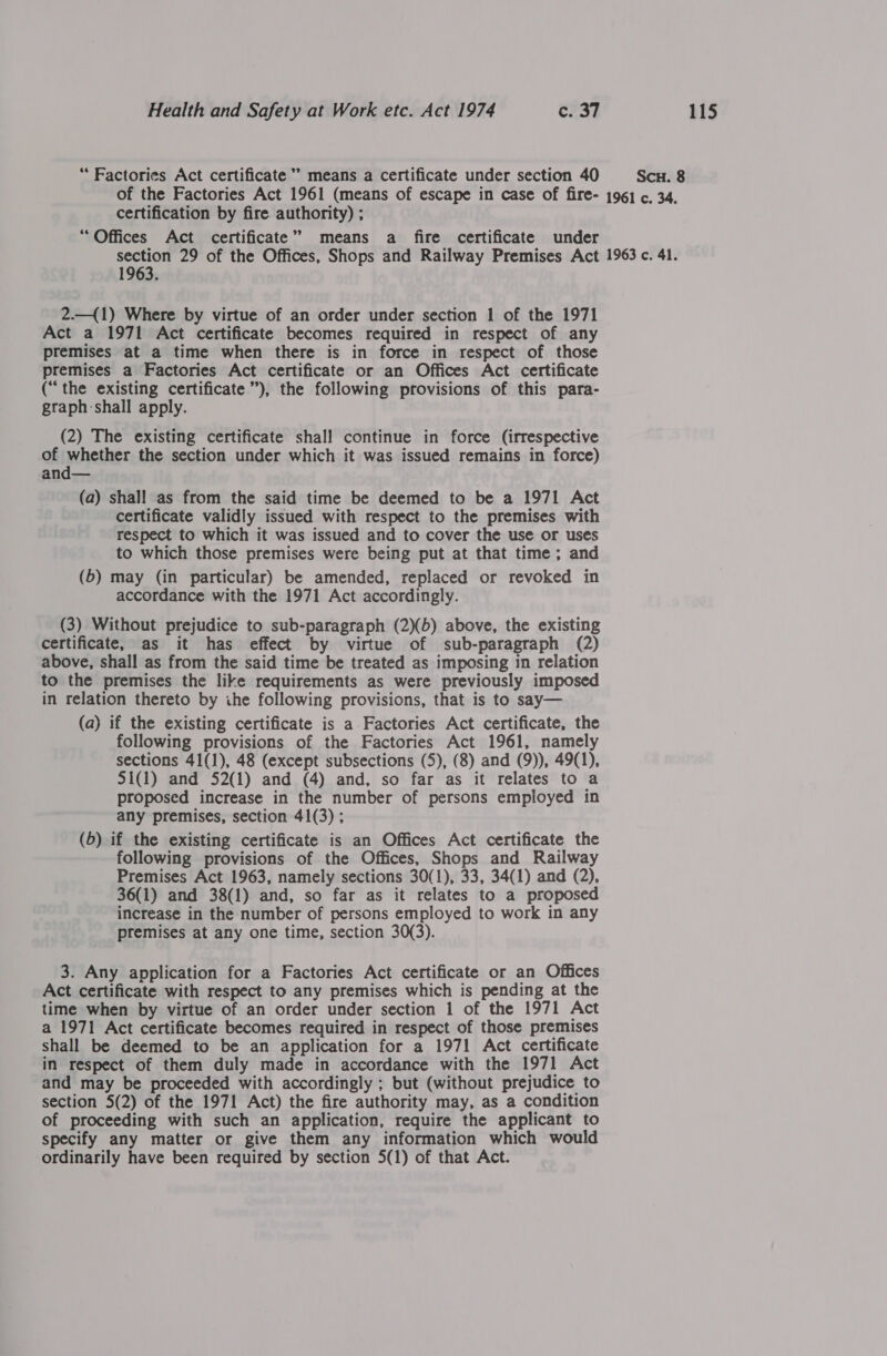 “Factories Act certificate’ means a certificate under section 40 of the Factories Act 1961 (means of escape in case of fire- certification by fire authority) ; “Offices Act certificate” means a fire certificate under section 29 of the Offices, Shops and Railway Premises Act 1963. 2.—({1) Where by virtue of an order under section 1 of the 1971 Act a 1971 Act certificate becomes required in respect of any premises at a time when there is in force in respect of those premises a Factories Act certificate or an Offices Act certificate (“the existing certificate”), the following provisions of this para- graph:shall apply. (2) The existing certificate shall continue in force (irrespective of whether the section under which it was issued remains in force) and— (a) shall as from the said time be deemed to be a 1971 Act certificate validly issued with respect to the premises with respect to which it was issued and to cover the use or uses to which those premises were being put at that time; and (6) may (in particular) be amended, replaced or revoked in accordance with the 1971 Act accordingly. (3) Without prejudice to sub-paragraph (2)(b) above, the existing certificate, as it has effect by virtue of sub-paragraph (2) above, shall as from the said time be treated as imposing in relation to the premises the like requirements as were previously imposed in relation thereto by ihe following provisions, that is to say— (a) if the existing certificate is a Factories Act certificate, the following provisions of the Factories Act 1961, namely sections 41(1), 48 (except subsections (5), (8) and (9)), 49(1), S1(1) and 52(1) and (4) and, so far as it relates to a proposed increase in the number of persons employed in any premises, section 41(3) ; (b) if the existing certificate is an Offices Act certificate the following provisions of the Offices, Shops and Railway Premises Act 1963, namely sections 30(1), 33, 34(1) and (2), 36(1) and 38(1) and, so far as it relates to a proposed increase in the number of persons employed to work in any premises at any one time, section 30(3). 3. Any application for a Factories Act certificate or an Offices Act certificate with respect to any premises which is pending at the time when by virtue of an order under section 1 of the 1971 Act a 1971 Act certificate becomes required in respect of those premises shall be deemed to be an application for a 1971 Act certificate in respect of them duly made in accordance with the 1971 Act and may be proceeded with accordingly ; but (without prejudice to section 5(2) of the 1971 Act) the fire authority may, as a condition of proceeding with such an application, require the applicant to specify any matter or give them any information which would ordinarily have been required by section 5(1) of that Act. SCH. 8 1961 c. 34. 1963 c. 41.
