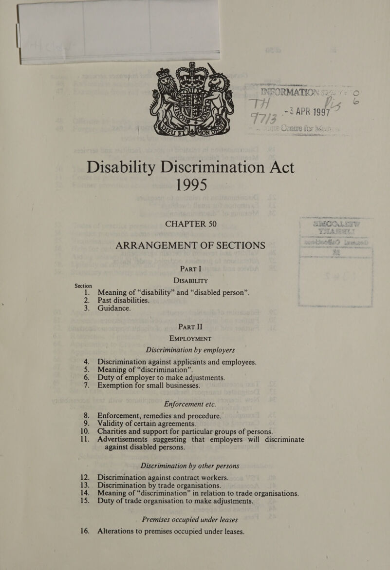 ee ae INFORMATICS 9~O , .- APR 1997  Disability Discrimination Act 1995 CHAPTER 50 SOOLER ARRANGEMENT OF SECTIONS PaRT I DISABILITY Section : , ie: ‘ . Meaning of “disability” and “disabled person”. 2. Past disabilities. 3. Guidance. Part II EMPLOYMENT Discrimination by employers Discrimination against applicants and employees. Meaning of “discrimination”. Duty of employer to make adjustments. Exemption for small businesses. NNW Enforcement etc. 8. Enforcement, remedies and procedure. 9. Validity of certain agreements. 10. Charities and support for particular groups of persons. 11. Advertisements suggesting that employers will discriminate against disabled persons. Discrimination by other persons 12. Discrimination against contract workers. 13. Discrimination by trade organisations. 14. Meaning of “discrimination” in relation to trade organisations. 15. Duty of trade organisation to make adjustments. Premises occupied under leases 16. Alterations to premises occupied under leases.
