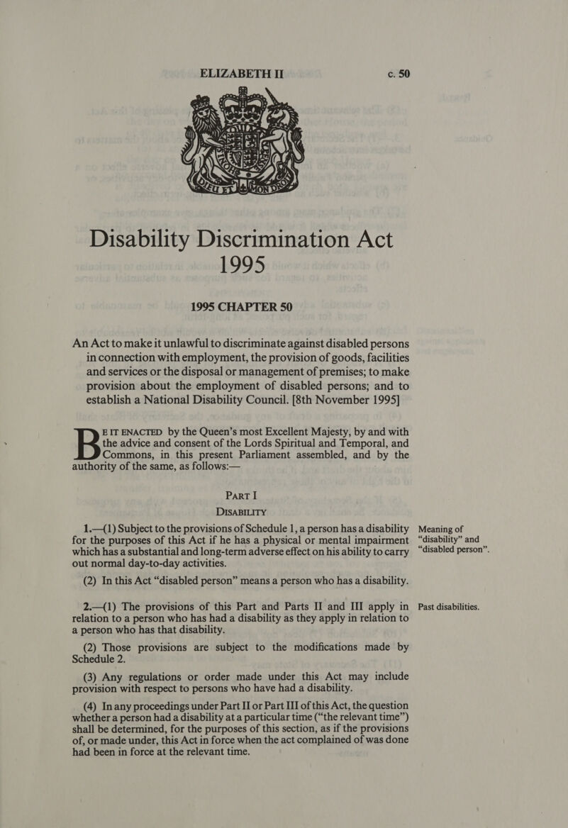 espesaesra oti II c. 50  Disability Discrimination Act 1995 1995 CHAPTER 50 An Act to make it unlawful to discriminate against disabled persons in connection with employment, the provision of goods, facilities and services or the disposal or management of premises; to make provision about the employment of disabled persons; and to establish a National Disability Council. [8th November 1995] the advice and consent of the Lords Spiritual and Temporal, and Commons, in this present Parliament assembled, and by the authority of the same, as follows:— B EIT ENACTED by the Queen’s most Excellent Majesty, by and with ParRT I DISABILITY 1.—(1) Subject to the provisions of Schedule 1, a person hasa disability Meaning of for the purposes of this Act if he has a physical or mental impairment “disability” and which has a substantial and long-term adverse effect on his ability tocarry “disabled person”. out normal day-to-day activities. (2) In this Act “disabled person” means a person who has a disability. 2.—({1) The provisions of this Part and Parts II and III apply in _ Past disabilities. relation to a person who has had a disability as they apply in relation to a person who has that disability. (2) Those provisions are subject to the modifications made by Schedule 2. (3) Any regulations or order made under this Act may include provision with respect to persons who have had a disability. (4) Inany proceedings under Part II or Part III of this Act, the question whether a person had a disability at a particular time (“the relevant time”) shall be determined, for the purposes of this section, as if the provisions of, or made under, this Act in force when the act complained of was done had been in force at the relevant time.