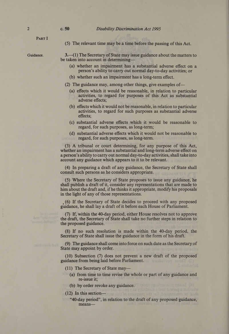 Part I (5) The relevant time may be a time before the passing of this Act. Guidance. 3.—({1) The Secretary of State may issue guidance about the matters to be taken into account in determining— (a) whether an impairment has a substantial adverse effect on a person’s ability to carry out normal day-to-day activities; or (b) whether such an impairment has a long-term effect. (2) The guidance may, among other things, give examples of— (a) effects which it would be reasonable, in relation to particular activities, to regard for purposes of this Act as substantial adverse effects; (b) effects which it would not be reasonable, in relation to particular activities, to regard for such purposes as substantial adverse effects; (c) substantial adverse effects which it would be reasonable to regard, for such purposes, as long-term; (d) substantial adverse effects which it would not be reasonable to regard, for such purposes, as long-term. (3) A tribunal or court determining, for any purpose of this Act, whether an impairment has a substantial and long-term adverse effect on a person’s ability to carry out normal day-to-day activities, shall take into account any guidance which appears to it to be relevant. (4) In preparing a draft of any guidance, the Secretary of State shall consult such persons as he considers appropriate. (5) Where the Secretary of State proposes to issue any guidance, he shall publish a draft of it, consider any representations that are made to him about the draft and, if he thinks it appropriate, modify his proposals in the light of any of those representations. , (6) If the Secretary of State decides to proceed with any proposed guidance, he shall lay a draft of it before each House of Parliament. (7) If, within the 40-day period, either House resolves not to approve the draft, the Secretary of State shall take no further steps in relation to the proposed guidance. (8) If no such resolution is made within the 40-day period, the Secretary of State shall issue the guidance in the form of his draft. (9) The guidance shall come into force on such date as the Secretary of State may appoint by order. (10) Subsection (7) does not prevent a new draft of the proposed guidance from being laid before Parliament. (11) The Secretary of State may— (a) from time to time revise the whole or part of any guidance and re-issue it; (b) by order revoke any guidance. (12) In this section— “40-day period”, in relation to the draft of any proposed guidance, means—