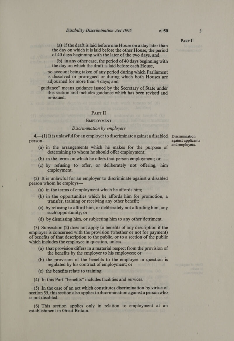 (a) if the draft is laid before one House on a day later than the day on which it is laid before the other House, the period of 40 days beginning with the later of the two days, and (b) in any other case, the period of 40 days beginning with the day on which the draft is laid before each House, is dissolved or prorogued or during which both Houses are adjourned for more than 4 days; and “guidance” means guidance issued by the Secretary of State under this section and includes guidance which has been revised and re-issued. Part II EMPLOYMENT Discrimination by employers 4.—(1) It is unlawful for an employer to discriminate against a disabled person— (a) in the arrangements which he makes for the purpose of determining to whom he should offer employment; (b) in the terms on which he offers that person employment; or (c) by refusing to offer, or deliberately not offering, him employment. (2) It is unlawful for an employer to discriminate against a disabled person whom he employs— (a) in the terms of employment which he affords him; (b) in the opportunities which he affords him for promotion, a transfer, training or receiving any other benefit; (c) by refusing to afford him, or deliberately not affording him, any such opportunity; or (d) by dismissing him, or subjecting him to any other detriment. (3) Subsection (2) does not apply to benefits of any description if the employer is concerned with the provision (whether or not for payment) of benefits of that description to the public, or to a section of the public which includes the employee in question, unless— (a) that provision differs in a material respect from the provision of the benefits by the employer to his employees; or (b) the provision of the benefits to the employee in question is regulated by his contract of employment; or (c) the benefits relate to training. (4) In this Part “benefits” includes facilities and services. (5) In the case of an act which constitutes discrimination by virtue of section 55, this section also applies to discrimination against a person who is not disabled. (6) This section applies only in relation to employment at an establishment in Great Britain. ParT I Discrimination against applicants and employees.