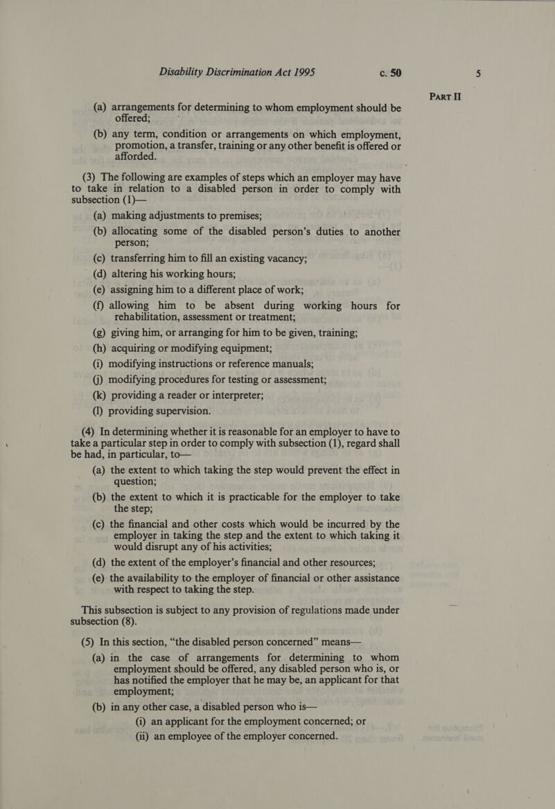 (a) arrangements for determining to whom employment should be offered; ; (b) any term, condition or arrangements on which employment, promotion, a transfer, training or any other benefit is offered or afforded. (3) The following are examples of steps which an employer may have to take in relation to a disabled person in order to comply with subsection (1)— (a) making adjustments to premises; (b) allocating some of the disabled person’s duties to another person; (c) transferring him to fill an existing vacancy; (d) altering his working hours; (e) assigning him to a different place of work; (f) allowing him to be absent during working hours for rehabilitation, assessment or treatment; (g) giving him, or arranging for him to be given, training; (h) acquiring or modifying equipment; (i) modifying instructions or reference manuals; (j) modifying procedures for testing or assessment; (k) providing a reader or interpreter; (1) providing supervision. (4) In determining whether it is reasonable for an employer to have to take a particular step in order to comply with subsection (1), regard shall be had, in particular, to— (a) the extent to which taking the step would prevent the effect in question; , (b) the extent to which it is practicable for the employer to take the step; (c) the financial and other costs which would be incurred by the employer in taking the step and the extent to which taking it would disrupt any of his activities; (d) the extent of the employer’s financial and other resources; (e) the availability to the employer of financial or other assistance with respect to taking the step. This subsection is subject to any provision of regulations made under (5) In this section, “the disabled person concerned” means— (a) in the case of arrangements for determining to whom employment should be offered, any disabled person who 1s, or has notified the employer that he may be, an applicant for that employment; (b) in any other case, a disabled person who is— (i) an applicant for the employment concerned; or (ii) an employee of the employer concerned.