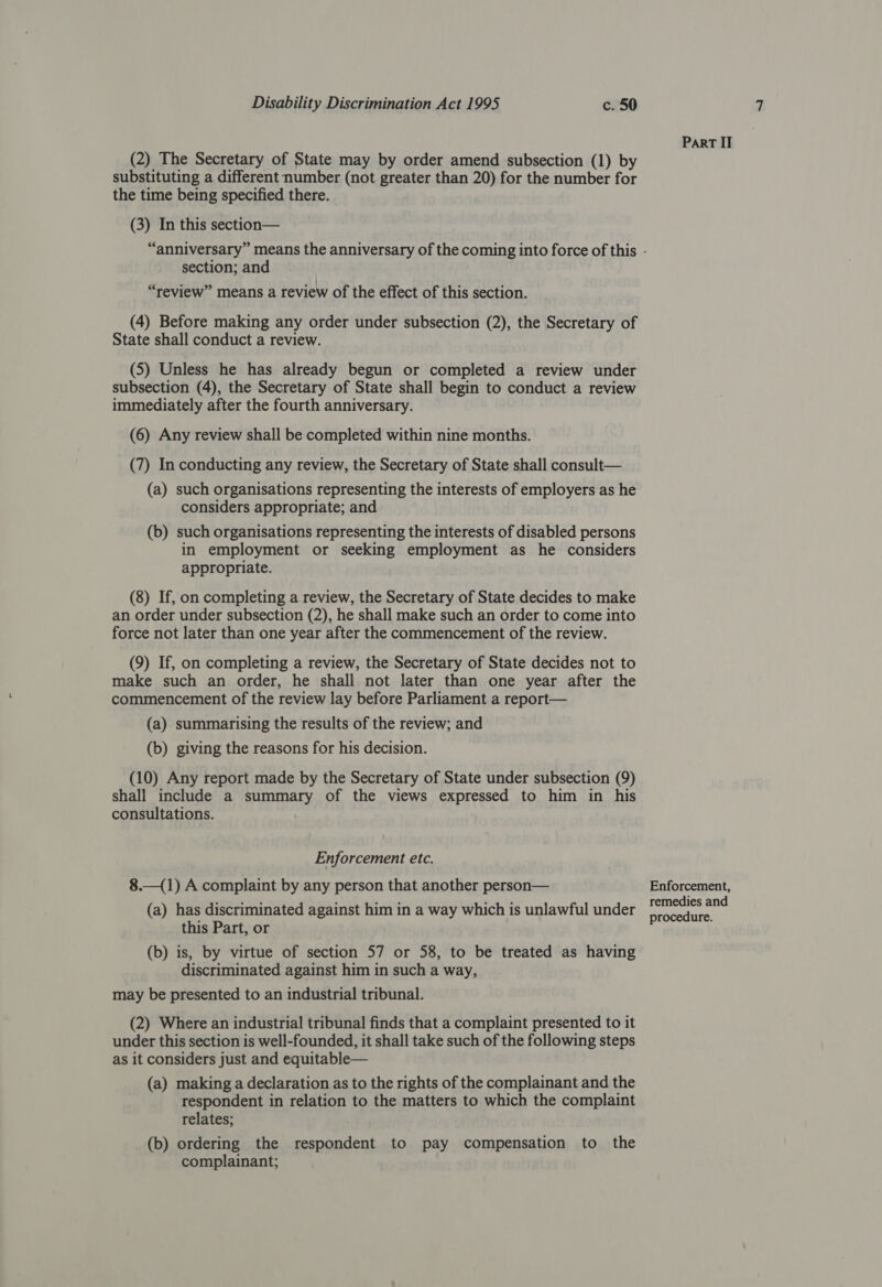 (2) The Secretary of State may by order amend subsection (1) by substituting a different number (not greater than 20) for the number for the time being specified there. (3) In this section— section; and “review” means a review of the effect of this section. (4) Before making any order under subsection (2), the Secretary of State shall conduct a review. (5) Unless he has already begun or completed a review under subsection (4), the Secretary of State shall begin to conduct a review immediately after the fourth anniversary. (6) Any review shall be completed within nine months. (7) In conducting any review, the Secretary of State shall consult— (a) such organisations representing the interests of employers as he considers appropriate; and (b) such organisations representing the interests of disabled persons in employment or seeking employment as he considers appropriate. (8) If, on completing a review, the Secretary of State decides to make an order under subsection (2), he shall make such an order to come into force not later than one year after the commencement of the review. (9) If, on completing a review, the Secretary of State decides not to make such an order, he shall not later than one year after the commencement of the review lay before Parliament a report— (a) summarising the results of the review; and (b) giving the reasons for his decision. (10) Any report made by the Secretary of State under subsection (9) shall include a summary of the views expressed to him in his consultations. Enforcement etc. 8.—(1) A complaint by any person that another person— (a) has discriminated against him in a way which is unlawful under this Part, or (b) is, by virtue of section 57 or 58, to be treated as having discriminated against him in such a way, may be presented to an industrial tribunal. (2) Where an industrial tribunal finds that a complaint presented to it under this section is well-founded, it shall take such of the following steps as it considers just and equitable— (a) making a declaration as to the rights of the complainant and the respondent in relation to the matters to which the complaint relates; (b) ordering the respondent to pay compensation to the complainant; Part II Enforcement, remedies and procedure.