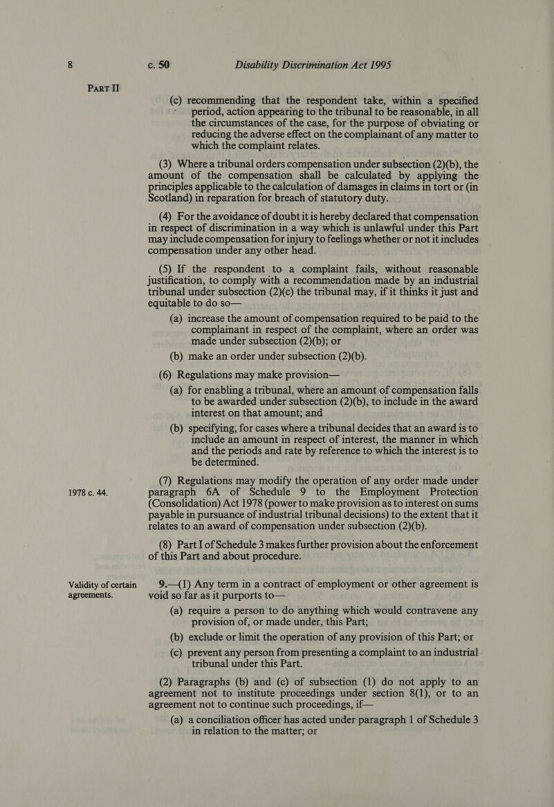 1978 c. 44. Validity of certain agreements. c. 50 Disability Discrimination Act 1995 (c) recommending that the respondent take, within a specified period, action appearing to the tribunal to be reasonable, in all the circumstances of the case, for the purpose of obviating or reducing the adverse effect on the complainant of any matter to which the complaint relates. (3) Where a tribunal orders compensation under subsection (2)(b), the amount of the compensation shall be calculated by applying the principles applicable to the calculation of damages in claims in tort or (in Scotland) in reparation for breach of statutory duty. (4) For the avoidance of doubt it is hereby declared that compensation in respect of discrimination in a way which is unlawful under this Part may include compensation for injury to feelings whether or not it includes compensation under any other head. (5) If the respondent to a complaint fails, without reasonable justification, to comply with a recommendation made by an industrial tribunal under subsection (2)(c) the tribunal may, if it thinks it just and equitable to do so— (a) increase the amount of compensation required to be paid to the complainant in respect of the complaint, where an order was made under subsection (2)(b); or (b) make an order under subsection (2)(b). (6) Regulations may make provision— (a) for enabling a tribunal, where an amount of compensation falls to be awarded under subsection (2)(b), to include in the award interest on that amount; and (b) specifying, for cases where a tribunal decides that an award is to include an amount in respect of interest, the manner in which and the periods and rate by reference to which the interest is to be determined. (7) Regulations may modify the operation of any order made under paragraph 6A of Schedule 9 to the Employment Protection (Consolidation) Act 1978 (power to make provision as to interest on sums payable in pursuance of industrial tribunal decisions) to the extent that it relates to an award of compensation under subsection (2)(b). (8) Part Iof Schedule 3 makes further provision about the enforcement of this Part and about procedure. 9.—(1) Any term in a contract of employment or other agreement is void so far as it purports to— (a) require a person to do anything which would contravene any provision of, or made under, this Part; (b) exclude or limit the operation of any provision of this Part; or (c) prevent any person from presenting a complaint to an industrial tribunal under this Part. (2) Paragraphs (b) and (c) of subsection (1) do not apply to an agreement not to institute proceedings under section 8(1), or to an agreement not to continue such proceedings, if— (a) aconciliation officer has acted under paragraph 1 of Schedule 3 in relation to the matter; or