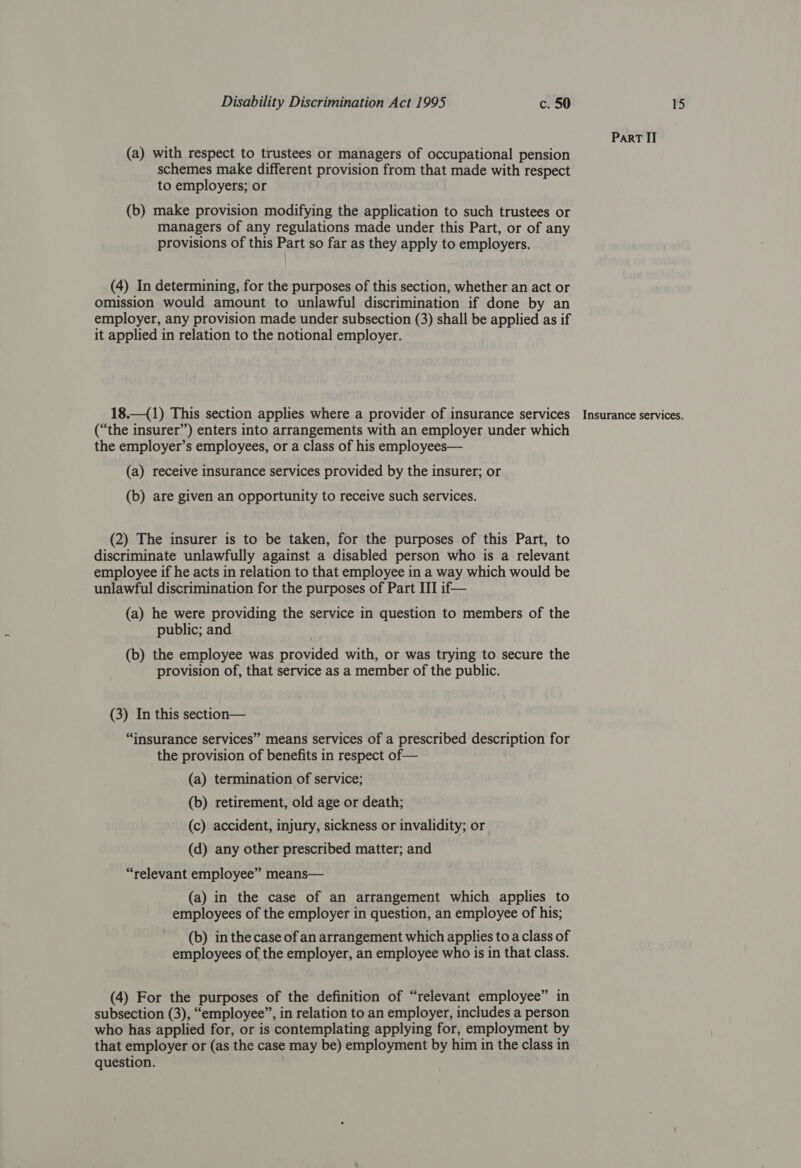 (a) with respect to trustees or managers of occupational pension schemes make different provision from that made with respect to employers; or (b) make provision modifying the application to such trustees or managers of any regulations made under this Part, or of any provisions of this Part so far as they apply to employers. (4) In determining, for the purposes of this section, whether an act or omission would amount to unlawful discrimination if done by an employer, any provision made under subsection (3) shall be applied as if it applied in relation to the notional employer. 18.—(1) This section applies where a provider of insurance services (“the insurer”) enters into arrangements with an employer under which the employer’s employees, or a class of his employees— (a) receive insurance services provided by the insurer; or (b) are given an opportunity to receive such services. (2) The insurer is to be taken, for the purposes of this Part, to discriminate unlawfully against a disabled person who is a relevant employee if he acts in relation to that employee in a way which would be unlawful discrimination for the purposes of Part III if— (a) he were providing the service in question to members of the public; and (b) the employee was provided with, or was trying to secure the provision of, that service as a member of the public. (3) In this section— “insurance services” means services of a prescribed description for the provision of benefits in respect of— (a) termination of service; (b) retirement, old age or death; (c) accident, injury, sickness or invalidity; or (d) any other prescribed matter; and “relevant employee” means— (a) in the case of an arrangement which applies to employees of the employer in question, an employee of his; (b) in the case of an arrangement which applies to a class of employees of the employer, an employee who is in that class. (4) For the purposes of the definition of “relevant employee” in subsection (3), “employee”, in relation to an employer, includes a person who has applied for, or is contemplating applying for, employment by that employer or (as the case may be) employment by him in the class in question. Part II Insurance services.