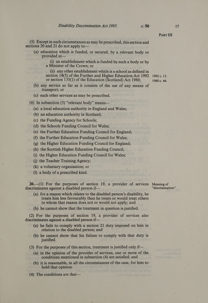 Part III (5) Except in such circumstances as may be prescribed, this section and sections 20 and 21 do not apply to— (a) education which is funded, or secured, by a relevant body or provided at— (i) an establishment which is funded by such a body or by a Minister of the Crown; or (ii) any other establishment which is a school as defined in section 14(5) of the Further and Higher Education Act 1992 1992c. 13. or section 135(1) of the Education (Scotland) Act 1980; 1980 c. 44. (b) any service so far as it consists of the use of any means of transport; or (c) such other services as may be prescribed. (6) In subsection (5) “relevant body” means— (a) a local education authority in England and Wales; (b) an education authority in Scotland; (c) the Funding Agency for Schools; (d) the Schools Funding Council for Wales; (e) the Further Education Funding Council for England; (f) the Further Education Funding Council for Wales; (g) the Higher Education Funding Council for England; (h) the Scottish Higher Education Funding Council; (i) the Higher Education Funding Council for Wales; (j) the Teacher Training Agency; (k) a voluntary organisation; or (1) a body of a prescribed kind. 20.—(1) For the purposes of section 19, a provider of services Meaning of (a) for a reason which relates to the disabled person’s disability, he treats him less favourably than he treats or would treat others to whom that reason does not or would not apply; and (b) he cannot show that the treatment in question is justified. (2) For the purposes of section 19, a provider of services also discriminates against a disabled person if— (a) he fails to comply with a section 21 duty imposed on him in relation to the disabled person; and (b) he cannot show that his failure to comply with that duty is justified. (3) For the purposes of this section, treatment is justified only if— (a) in the opinion of the provider of services, one or more of the conditions mentioned in subsection (4) are satisfied; and (b) it is reasonable, in all the circumstances of the case, for him to hold that opinion.
