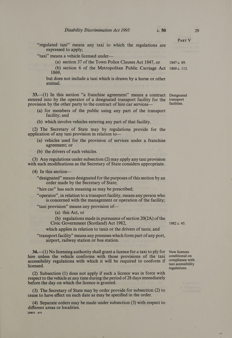 “regulated taxi” means any taxi to which the regulations are expressed to apply; “taxi” means a vehicle licensed under— (a) section 37 of the Town Police Clauses Act 1847, or (b) section 6 of the Metropolitan Public Carriage Act 1869, but does not include a taxi which is drawn by a horse or other animal. 33.—(1) In this section “a franchise agreement” means a contract entered into by the operator of a designated transport facility for the provision by the other party to the contract of hire car services— (a) for members of the public using any part of the transport facility; and (b) which involve vehicles entering any part of that facility. (2) The Secretary of State may by regulations provide for the application of any taxi provision in relation to— (a) vehicles used for the provision of services under a franchise agreement; or (b) the drivers of such vehicles. (3) Any regulations under subsection (2) may apply any taxi provision with such modifications as the Secretary of State considers appropriate. (4) In this section— “designated” means designated for the purposes of this section by an order made by the Secretary of State; “hire car” has such meaning as may be prescribed; “operator”, in relation to a transport facility, means any person who is concerned with the management or operation of the facility; “taxi provision” means any provision of— (a) this Act, or (b) regulations made in pursuance of section 20(2A) of the Civic Government (Scotland) Act 1982, which applies in relation to taxis or the drivers of taxis; and “transport facility” means any premises which form part of any port, airport, railway station or bus station. 34.—(1) No licensing authority shall grant a licence for a taxi to ply for hire unless the vehicle conforms with those provisions of the taxi accessibility regulations with which it will be required to conform if licensed. (2) Subsection (1) does not apply if such a licence was in force with respect to the vehicle at any time during the period of 28 days immediately before the day on which the licence is granted. (3) The Secretary of State may by order provide for subsection (2) to cease to have effect on such date as may be specified in the order. (4) Separate orders may be made under subsection (3) with respect to different areas or localities. 224013 A*3 PART V 1847 c. 89. 1869 c. 115. Designated transport facilities. 1982 c. 45. New licences conditional on compliance with taxi accessibility regulations.