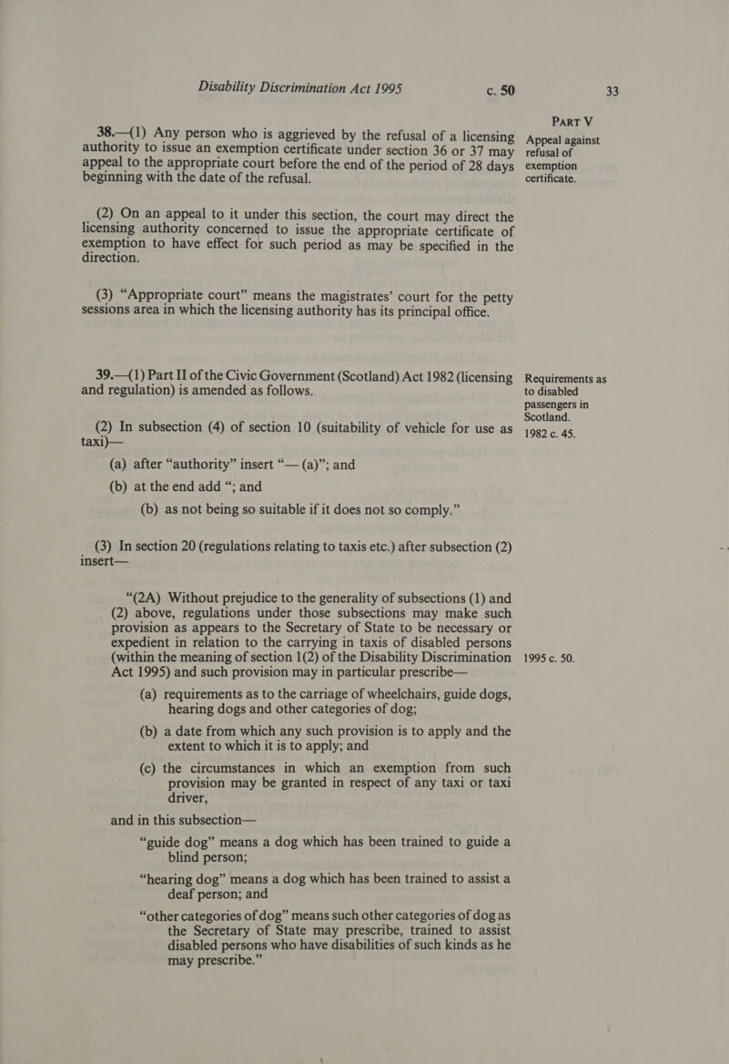 38.—(1) Any person who is aggrieved by the refusal of a licensing authority to issue an exemption certificate under section 36 or 37 may appeal to the appropriate court before the end of the period of 28 days beginning with the date of the refusal. _ (2) On an appeal to it under this section, the court may direct the licensing authority concerned to issue the appropriate certificate of exemption to have effect for such period as may be specified in the direction. (3) “Appropriate court” means the magistrates’ court for the petty sessions area in which the licensing authority has its principal office. 39.—(1) Part II of the Civic Government (Scotland) Act 1982 (licensing and regulation) is amended as follows. (2) In subsection (4) of section 10 (suitability of vehicle for use as taxi)— (a) after “authority” insert “— (a)”; and (b) at the end add “; and (b) as not being so suitable if it does not so comply.” (3) In section 20 (regulations relating to taxis etc.) after subsection (2) insert— “(2A) Without prejudice to the generality of subsections (1) and (2) above, regulations under those subsections may make such provision as appears to the Secretary of State to be necessary or expedient in relation to the carrying in taxis of disabled persons (within the meaning of section 1(2) of the Disability Discrimination Act 1995) and such provision may in particular prescribe— (a) requirements as to the carriage of wheelchairs, guide dogs, hearing dogs and other categories of dog; (b) a date from which any such provision is to apply and the extent to which it is to apply; and (c) the circumstances in which an exemption from such provision may be granted in respect of any taxi or taxi driver, and in this subsection— “suide dog” means a dog which has been trained to guide a blind person; “hearing dog” means a dog which has been trained to assist a deaf person; and “other categories of dog” means such other categories of dog as the Secretary of State may prescribe, trained to assist disabled persons who have disabilities of such kinds as he may prescribe.” PART V Appeal against refusal of exemption certificate. Requirements as to disabled passengers in Scotland. 1982 c. 45. 1995 c. 50.