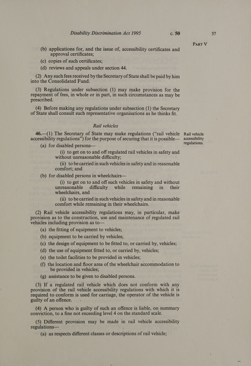 (b) applications for, and the issue of, accessibility certificates and (2) Any such fees received by the Secretary of State shall be paid by him into the Consolidated Fund. (3) Regulations under subsection (1) may make provision for the repayment of fees, in whole or in part, in such circumstances as may be prescribed. (4) Before making any regulations under subsection (1) the Secretary of State shall consult such representative organisations as he thinks fit. (a) for disabled persons— (i) to get on to and off regulated rail vehicles in safety and without unreasonable difficulty; (ii) to be carried in such vehicles in safety and in reasonable (b) for disabled persons in wheelchairs— (i) to get on to and off such vehicles in safety and without unreasonable difficulty while remaining in _ their wheelchairs, and (ii) to be carried in such vehicles in safety and in reasonable comfort while remaining in their wheelchairs. (2) Rail vehicle accessibility regulations may, in particular, make provision as to the construction, use and maintenance of regulated rail vehicles including provision as to— (a) the fitting of equipment to vehicles; (b) equipment to be carried by vehicles; (c) the design of equipment to be fitted to, or carried by, vehicles; (d) the use of equipment fitted to, or carried by, vehicles; (e) the toilet facilities to be provided in vehicles; (f) the location and floor area of the wheelchair accommodation to be provided in vehicles; (g) assistance to be given to disabled persons. (3) If a regulated rail vehicle which does not conform with any provision of the rail vehicle accessibility regulations with which it is required to conform is used for carriage, the operator of the vehicle is guilty of an offence. (4) A person who is guilty of such an offence is liable, on summary conviction, to a fine not exceeding level 4 on the standard scale. (5) Different provision may be made in rail vehicle accessibility regulations— (a) as respects different classes or descriptions of rail vehicle; regulations.