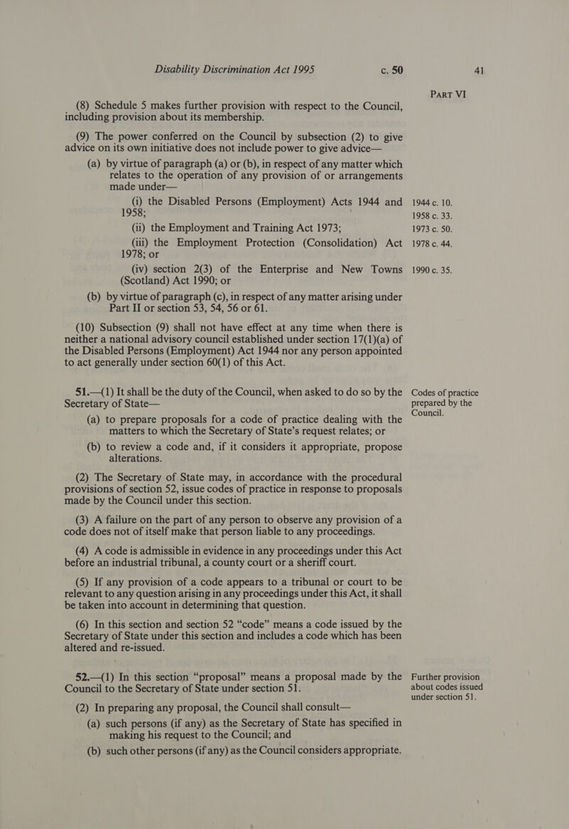 (8) Schedule 5 makes further provision with respect to the Council, including provision about its membership. (9) The power conferred on the Council by subsection (2) to give advice on its own initiative does not include power to give advice— (a) by virtue of paragraph (a) or (b), in respect of any matter which relates to the operation of any provision of or arrangements made under— | (i) the Disabled Persons (Employment) Acts 1944 and 1958; (ii) the Employment and Training Act 1973; (iii) the Employment Protection (Consolidation) Act 1978; or (iv) section 2(3) of the Enterprise and New Towns (Scotland) Act 1990; or (b) by virtue of paragraph (c), in respect of any matter arising under Part II or section 53, 54, 56 or 61. (10) Subsection (9) shall not have effect at any time when there is neither a national advisory council established under section 17(1)(a) of the Disabled Persons (Employment) Act 1944 nor any person appointed to act generally under section 60(1) of this Act. 51.—(1) It shall be the duty of the Council, when asked to do so by the Secretary of State— (a) to prepare proposals for a code of practice dealing with the matters to which the Secretary of State’s request relates; or (b) to review a code and, if it considers it appropriate, propose alterations. (2) The Secretary of State may, in accordance with the procedural provisions of section 52, issue codes of practice in response to proposals made by the Council under this section. (3) A failure on the part of any person to observe any provision of a code does not of itself make that person liable to any proceedings. (4) A code is admissible in evidence in any proceedings under this Act before an industrial tribunal, a county court or a sheriff court. (5) If any provision of a code appears to a tribunal or court to be relevant to any question arising in any proceedings under this Act, it shall be taken into account in determining that question. (6) In this section and section 52 “code” means a code issued by the Secretary of State under this section and includes a code which has been altered and re-issued. 52.—(1) In this section “proposal” means a proposal made by the Council to the Secretary of State under section 51. (2) In preparing any proposal, the Council shall consult— (a) such persons (if any) as the Secretary of State has specified in making his request to the Council; and (b) such other persons (if any) as the Council considers appropriate. PART VI 1944 c. 10. 1958 c. 33. 1973 c. 50. 1978 c. 44. 1990 c. 35. Codes of practice prepared by the Council. Further provision about codes issued