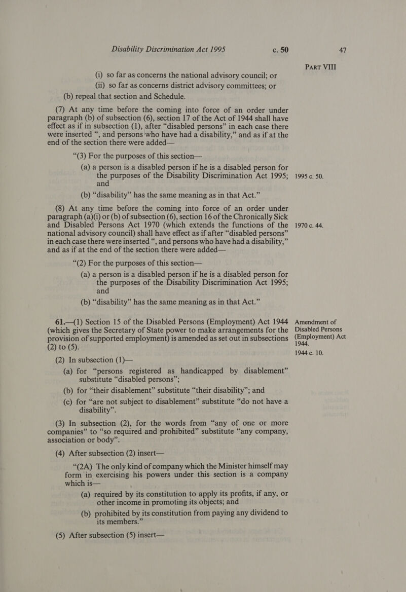 (i) so far as concerns the national advisory council; or (ii) so far as concerns district advisory committees; or (b) repeal that section and Schedule. (7) At any time before the coming into force of an order under paragraph (b) of subsection (6), section 17 of the Act of 1944 shall have effect as if in subsection (1), after “disabled persons” in each case there were inserted “, and persons'who have had a disability,” and as if at the end of the section there were added— “(3) For the purposes of this section— (a) a person is a disabled person if he is a disabled person for the purposes of the Disability Discrimination Act 1995; and (b) “disability” has the same meaning as in that Act.” (8) At any time before the coming into force of an order under paragraph (a)(1) or (b) of subsection (6), section 16 of the Chronically Sick and Disabled Persons Act 1970 (which extends the functions of the national advisory council) shall have effect as if after “disabled persons” in each case there were inserted “, and persons who have had a disability,” and as if at the end of the section there were added— “(2) For the purposes of this section— (a) a person is a disabled person if he is a disabled person for the purposes of the Disability Discrimination Act 1995; and (b) “disability” has the same meaning as in that Act.” 61.—(1) Section 15 of the Disabled Persons (Employment) Act 1944 (which gives the Secretary of State power to make arrangements for the provision of supported employment) is amended as set out in subsections (2) to (5). (2) In subsection (1)— (a) for “persons registered as handicapped by disablement” substitute “disabled persons”; (b) for “their disablement” substitute “their disability”; and (c) for “are not subject to disablement” substitute “do not have a disability”. (3) In subsection (2), for the words from “any of one or more companies” to “so required and prohibited” substitute “any company, association or body”. (4) After subsection (2) insert— “(2A) The only kind of company which the Minister himself may form in exercising his powers under this section is a company which is— | (a) required by its constitution to apply its profits, if any, or other income in promoting its objects; and (b) prohibited by its constitution from paying any dividend to its members.” (5) After subsection (5) insert— ParRT VIII 1995 c. 50. 1970 c. 44. Amendment of Disabled Persons (Employment) Act 1944.