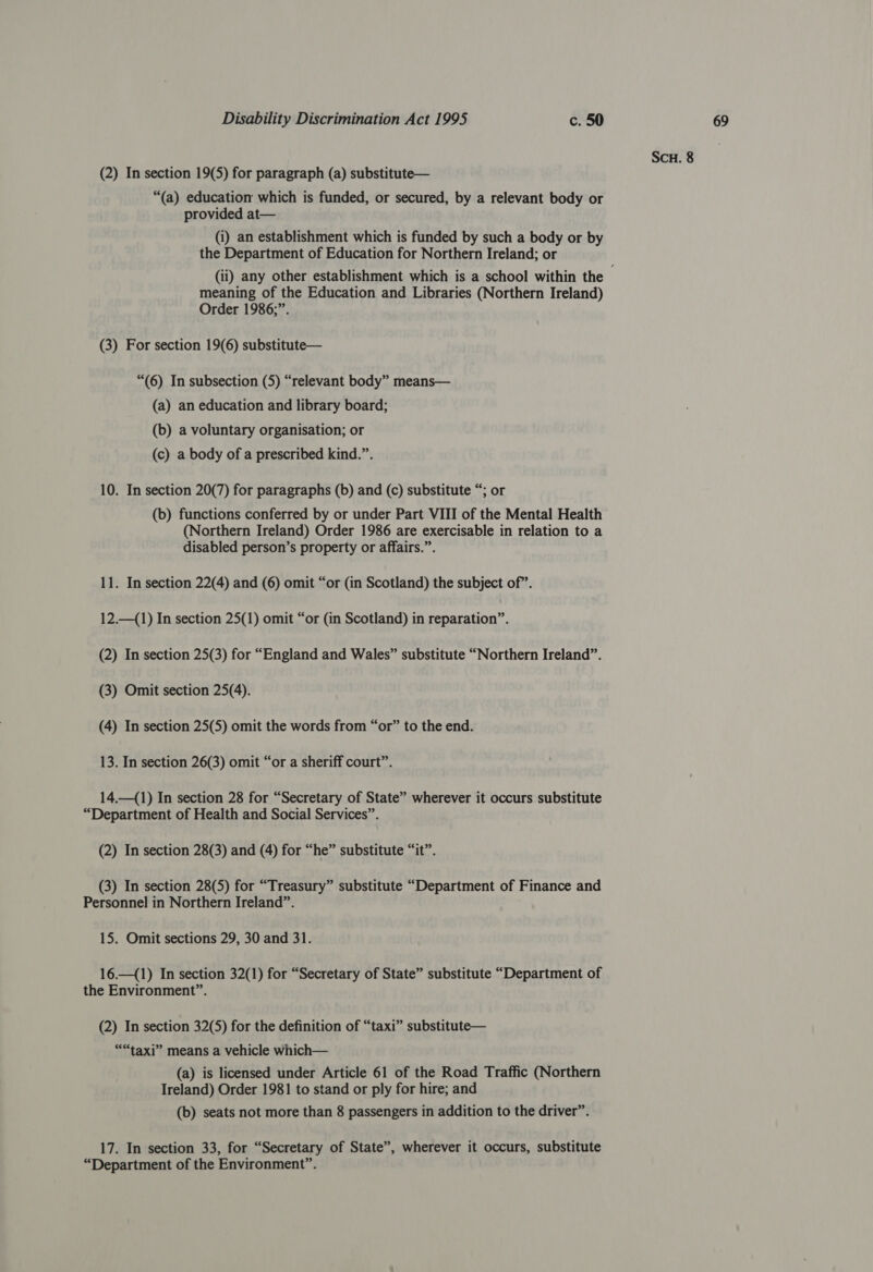 (2) In section 19(5) for paragraph (a) substitute— “(a) education which is funded, or secured, by a relevant body or provided at— (i) an establishment which is funded by such a body or by the Department of Education for Northern Ireland; or meaning of the Education and Libraries (Northern Ireland) Order 1986;”. (3) For section 19(6) substitute— “(6) In subsection (5) “relevant body” means— (a) an education and library board; (b) a voluntary organisation; or (c) a body of a prescribed kind.”. 10. In section 20(7) for paragraphs (b) and (c) substitute “; or (b) functions conferred by or under Part VIII of the Mental Health (Northern Ireland) Order 1986 are exercisable in relation to a disabled person’s property or affairs.”. 11. In section 22(4) and (6) omit “or (in Scotland) the subject of”. 12.—(1) In section 25(1) omit “or (in Scotland) in reparation”. (2) In section 25(3) for “England and Wales” substitute “Northern Ireland”. (3) Omit section 25(4). (4) In section 25(5) omit the words from “or” to the end. 13. In section 26(3) omit “or a sheriff court”. 14.—(1) In section 28 for “Secretary of State” wherever it occurs substitute “Department of Health and Social Services”. (2) In section 28(3) and (4) for “he” substitute “it”. (3) In section 28(5) for “Treasury” substitute “Department of Finance and Personnel in Northern Ireland”. 15. Omit sections 29, 30 and 31. 16.—(1) In section 32(1) for “Secretary of State” substitute “Department of the Environment”. (2) In section 32(5) for the definition of “taxi” substitute— eee taxi” means a vehicle which— (a) is licensed under Article 61 of the Road Traffic (Northern Ireland) Order 1981 to stand or ply for hire; and (b) seats not more than 8 passengers in addition to the driver”. 17. In section 33, for “Secretary of State”, wherever it occurs, substitute “Department of the Environment”.