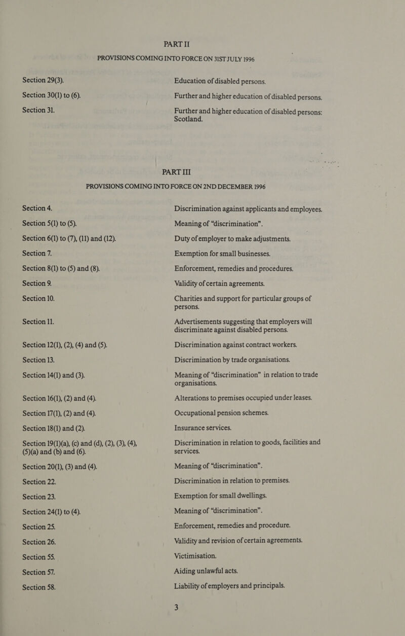 Section 29(3). Section 30(1) to (6). Section 31. Education of disabled persons. Further and higher education of disabled persons. Further and higher education of disabled persons: Scotland. Section 4. Section 5(1) to (5). Section 6(1) to (7), (11) and (12). Section 7. Section 8(1) to (5) and (8). Section 9. Section 10. Section ll. Section 12(1), (2), (4) and (5). Section 13. Section 14(1) and (3). Section 16(1), (2) and (4). Section 17(1), (2) and (4). Section 18(1) and (2). Section 19(1)(a), (c) and (d), (2), (3), (4), (5)(a) and (b) and (6). Section 20(1), (3) and (4). Section 22. Section 23. Section 24(1) to (4). Section 25. Section 26. Section 55. Section 57. Section 58. Discrimination against applicants and employees. Meaning of “discrimination”. Duty of employer to make adjustments. Exemption for small businesses. Enforcement, remedies and procedures. Validity of certain agreements. Charities and support for particular groups of persons. Advertisements suggesting that employers will discriminate against disabled persons. Discrimination against contract workers. Discrimination by trade organisations. Meaning of “discrimination” in relation to trade organisations. Alterations to premises occupied under leases. Occupational pension schemes. Insurance services. Discrimination in relation to goods, facilities and services. Meaning of “discrimination”. Discrimination in relation to premises. Exemption for small dwellings. Meaning of “discrimination”. Enforcement, remedies and procedure. Validity and revision of certain agreements. Victimisation. Aiding unlawful acts. Liability of employers and principals.