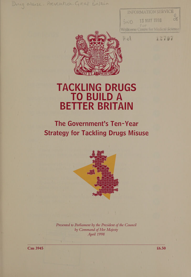  Dug oluse— Preventusm-C, cat Knlara  INFORMATION SERVICE Qwo 13MAY1998 «= 8] | Po¥ | Welicome Comure for Meducail Scuemee! SALI ES EN RT ne dina wetied heer maUZ  7 Fea \ ea PROF PQQ. % a Cote e A oma \ ‘iy 9 2 a @ bs ALi Kk S] A he r vy é TO BUILD A BETTER BRITAIN The Government’s Ten-Year Strategy for Tackling Drugs Misuse  Presented to Parliament by the President of the Council by Command of Her Majesty April 1998 &lt;&lt; ——c.a. ees0