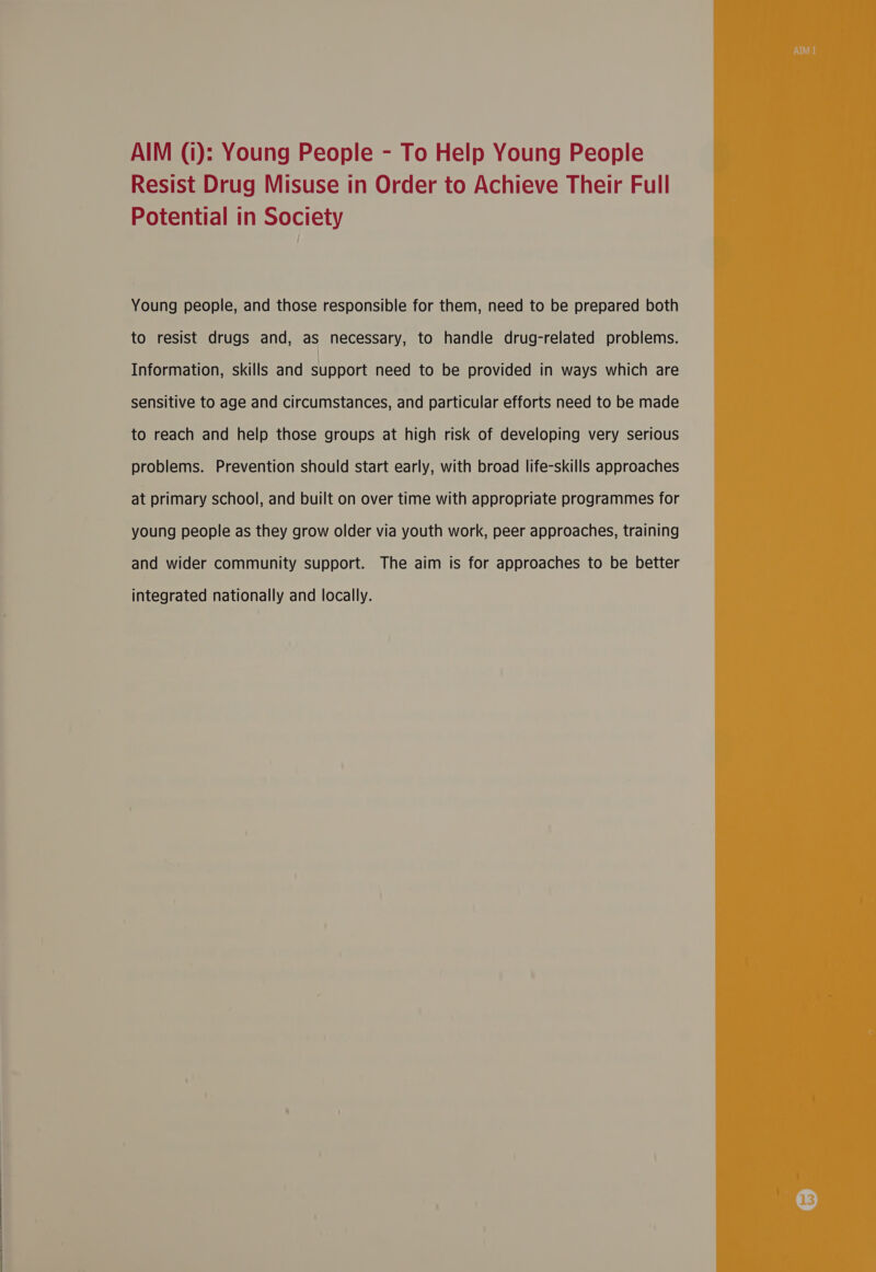 a a a AIM (i): Young People - To Help Young People Resist Drug Misuse in Order to Achieve Their Full Young people, and those responsible for them, need to be prepared both Information, skills and support need to be provided in ways which are sensitive to age and circumstances, and particular efforts need to be made to reach and help those groups at high risk of developing very serious problems. Prevention should start early, with broad life-skills approaches at primary school, and built on over time with appropriate programmes for young people as they grow older via youth work, peer approaches, training and wider community support. The aim is for approaches to be better integrated nationally and locally. 