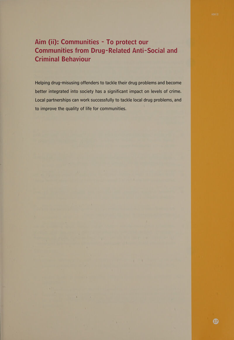 EN eS ee ee ee eee  Aim (i): Communities - To protect our Communities from Drug-Related Anti-Social and Criminal Behaviour Helping drug-misusing offenders to tackle their drug problems and become better integrated into society has a significant impact on levels of crime. Local partnerships can work successfully to tackle local drug problems, and to improve the quality of life for communities. 