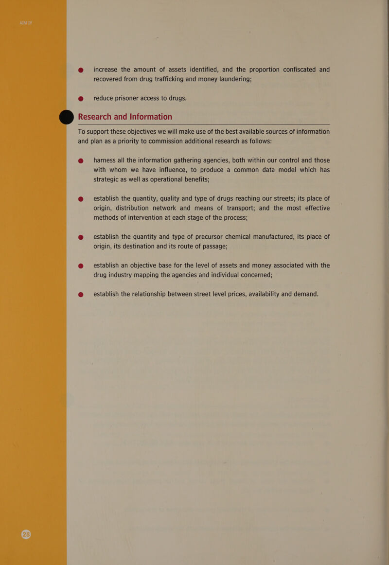  increase the amount of assets identified, and the proportion confiscated and recovered from drug trafficking and money laundering; reduce prisoner access to drugs.  harness all the information gathering agencies, both within our control and those with whom we have influence, to produce a common data model which has strategic as well as operational benefits; establish the quantity, quality and type of drugs reaching our streets; its place of origin, distribution network and means of transport; and the most effective methods of intervention at each stage of the process; establish the quantity and type of precursor chemical manufactured, its place of origin, its destination and its route of passage; establish an objective base for the level of assets and money associated with the drug industry mapping the agencies and individual concerned; establish the relationship between street level prices, availability and demand.  