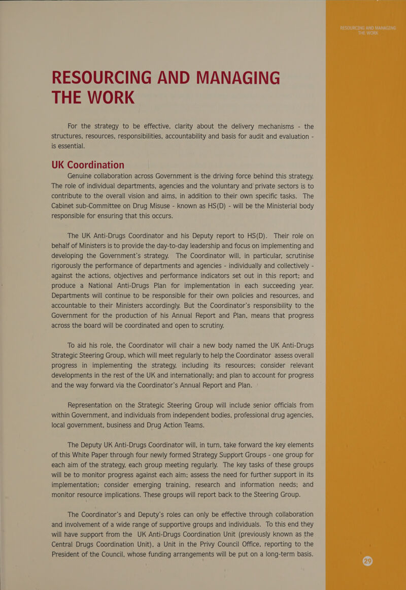  RESOURCING AND MANAGING THE WORK For the strategy to be effective, clarity about the delivery mechanisms - the structures, resources, responsibilities, accountability and basis for audit and evaluation - is essential. UK Coordination Genuine collaboration across Government is the driving force behind this strategy. The role of individual departments, agencies and the voluntary and private sectors is to contribute to the overall vision and aims, in addition to their own specific tasks. The Cabinet sub-Committee on Drug Misuse - Known as HS(D) - will be the Ministerial body responsible for ensuring that this occurs. The UK Anti-Drugs Coordinator and his Deputy report to HS(D). Their role on behalf of Ministers is to provide the day-to-day leadership and focus on implementing and developing the Government’s strategy. The Coordinator will, in particular, scrutinise rigorously the performance of departments and agencies - individually and collectively - against the actions, objectives and performance indicators set out in this report; and produce a National Anti-Drugs Plan for implementation in each succeeding year. Departments will continue to be responsible for their own policies and resources, and accountable to their Ministers accordingly. But the Coordinator’s responsibility to the Government for the production of his Annual Report and Plan, means that progress across the board will be coordinated and open to scrutiny. To aid his role, the Coordinator will chair a new body named the UK Anti-Drugs Strategic Steering Group, which will meet regularly to help the Coordinator assess overall progress in implementing the strategy, including its resources; consider relevant developments in the rest of the UK and internationally; and plan to account for progress and the way forward via the Coordinator’s Annual Report and Plan. Representation on the Strategic Steering Group will include senior officials from within Government, and individuals from independent bodies, professional drug agencies, local government, business and Drug Action Teams. The Deputy UK Anti-Drugs Coordinator will, in turn, take forward the key elements of this White Paper through four newly formed Strategy Support Groups - one group for each aim of the strategy, each group meeting regularly. The key tasks of these groups will be to monitor progress against each aim; assess the need for further support in its implementation; consider emerging training, research and information needs; and monitor resource implications. These groups will report back to the Steering Group. The Coordinator’s and Deputy’s roles can only be effective through collaboration and involvement of a wide range of supportive groups and individuals. To this end they will have support from the UK Anti-Drugs Coordination Unit (previously Known as the Central Drugs Coordination Unit), a Unit in the Privy Council Office, reporting to the President of the Council, whose funding arrangements will be put on a long-term basis.