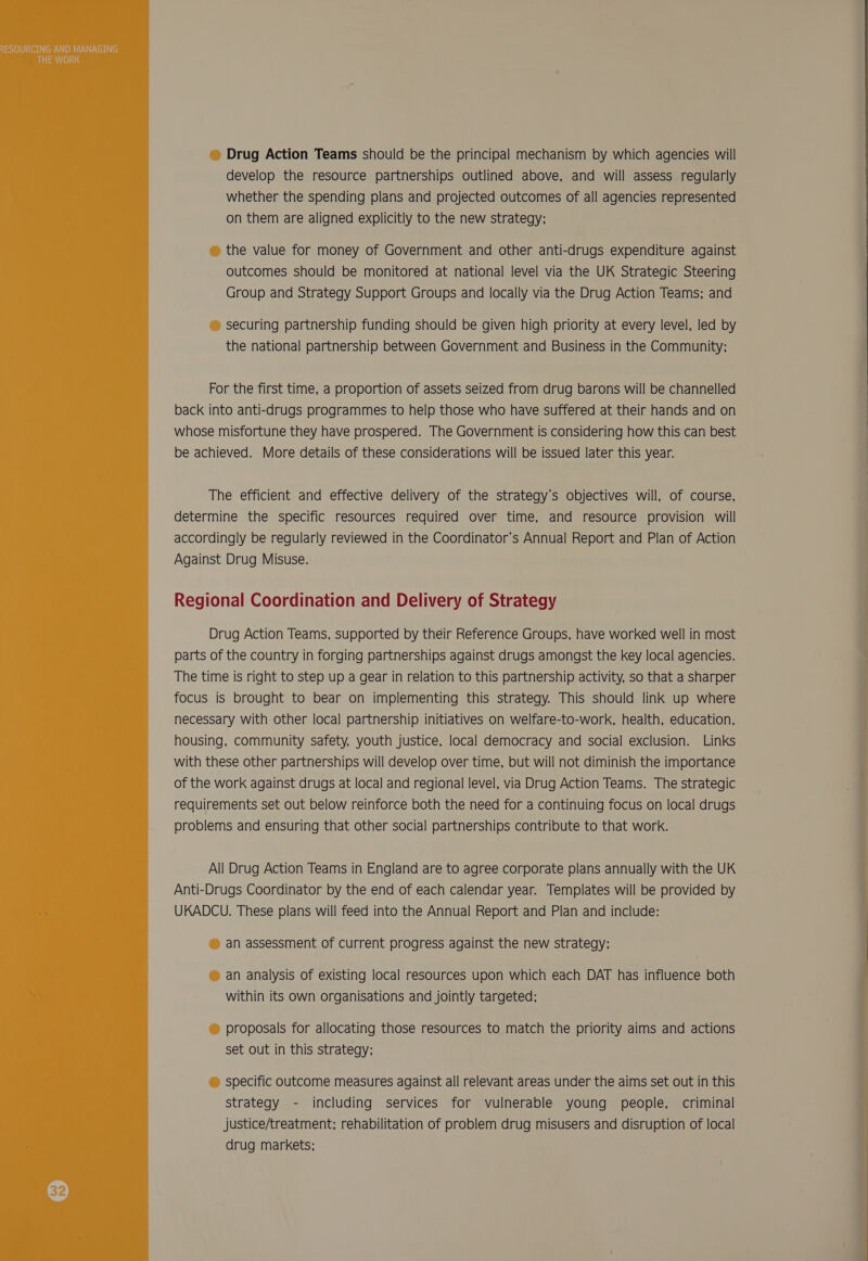  © Drug Action Teams should be the principal mechanism by which agencies will develop the resource partnerships outlined above, and will assess regularly whether the spending plans and projected outcomes of all agencies represented © the value for money of Government and other anti-drugs expenditure against outcomes should be monitored at national level via the UK Strategic Steering © securing partnership funding should be given high priority at every level, led by For the first time, a proportion of assets seized from drug barons will be channelled back into anti-drugs programmes to help those who have suffered at their hands and on whose misfortune they have prospered. The Government is considering how this can best be achieved. More details of these considerations will be issued later this year. The efficient and effective delivery of the strategy’s objectives will, of course, determine the specific resources required over time, and resource provision will accordingly be regularly reviewed in the Coordinator’s Annual Report and Plan of Action Against Drug Misuse. Regional Coordination and Delivery of Strategy Drug Action Teams, supported by their Reference Groups, have worked well in most parts of the country in forging partnerships against drugs amongst the key local agencies. The time is right to step up a gear in relation to this partnership activity, so that a sharper focus is brought to bear on implementing this strategy. This should link up where necessary with other local partnership initiatives on welfare-to-work, health, education, housing, community safety, youth justice, local democracy and social exclusion. Links with these other partnerships will develop over time, but will not diminish the importance of the work against drugs at local and regional level, via Drug Action Teams. The strategic requirements set out below reinforce both the need for a continuing focus on local drugs problems and ensuring that other social partnerships contribute to that work. All Drug Action Teams in England are to agree corporate plans annually with the UK Anti-Drugs Coordinator by the end of each calendar year. Templates will be provided by UKADCU. These plans will feed into the Annual Report and Plan and include: ® an assessment of current progress against the new strategy; © an analysis of existing local resources upon which each DAT has influence both within its own organisations and jointly targeted; © proposals for allocating those resources to match the priority aims and actions set out in this strategy; © specific outcome measures against all relevant areas under the aims set out in this strategy - including services for vulnerable young people, criminal justice/treatment; rehabilitation of problem drug misusers and disruption of local drug markets;    a