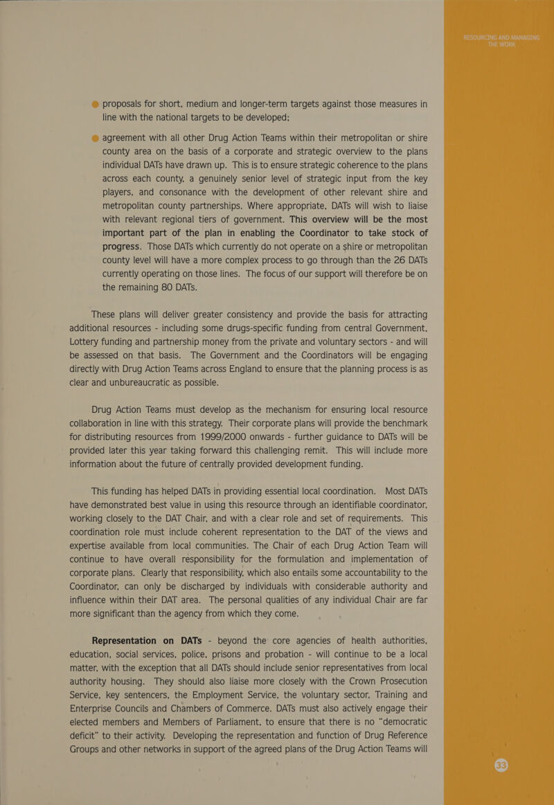proposals for short, medium and longer-term targets against those measures in line with the national targets to be developed; agreement with all other Drug Action Teams within their metropolitan or shire county area on the basis of a corporate and strategic overview to the plans individual DATs have drawn up. This is to ensure strategic coherence to the plans across each county, a genuinely senior level of strategic input from the key players, and consonance with the development of other relevant shire and metropolitan county partnerships. Where appropriate, DATs will wish to liaise with relevant regional tiers of government. This overview will be the most important part of the plan in enabling the Coordinator to take stock of progress. Those DATS which currently do not operate on a shire or metropolitan county level will have a more complex process to go through than the 26 DATs currently operating on those lines. The focus of our support will therefore be on the remaining 80 DATs. These plans will deliver greater consistency and provide the basis for attracting additional resources - including some drugs-specific funding from central Government, Lottery funding and partnership money from the private and voluntary sectors - and will be assessed on that basis. The Government and the Coordinators will be engaging directly with Drug Action Teams across England to ensure that the planning process is as clear and unbureaucratic as possible. Drug Action Teams must develop as the mechanism for ensuring local resource collaboration in line with this strategy. Their corporate plans will provide the benchmark for distributing resources from 1999/2000 onwards - further guidance to DATs will be provided later this year taking forward this challenging remit. This will include more information about the future of centrally provided development funding. This funding has helped DATs in providing essential local coordination. Most DATs have demonstrated best value in using this resource through an identifiable coordinator, working closely to the DAT Chair, and with a clear role and set of requirements. This coordination role must include coherent representation to the DAT of the views and expertise available from local communities. The Chair of each Drug Action Team will continue to have overall responsibility for the formulation and implementation of corporate plans. Clearly that responsibility, which also entails some accountability to the Coordinator, can only be discharged by individuals with considerable authority and influence within their DAT area. The personal qualities of any individual Chair are far more significant than the agency from which they come. Representation on DATs - beyond the core agencies of health authorities, education, social services, police, prisons and probation - will continue to be a local matter, with the exception that all DATs should include senior representatives from local authority housing. They should also liaise more closely with the Crown Prosecution Service, key sentencers, the Employment Service, the voluntary sector, Training and Enterprise Councils and Chambers of Commerce. DATs must also actively engage their elected members and Members of Parliament, to ensure that there is no “democratic deficit” to their activity. Developing the representation and function of Drug Reference Groups and other networks in support of the agreed plans of the Drug Action Teams will