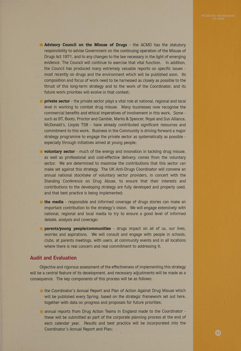 Advisory Council on the Misuse of Drugs - the ACMD has the statutory responsibility to advise Government on the continuing operation of the Misuse of Drugs Act 1971, and to any changes to the law necessary in the light of emerging evidence. The Council will continue to exercise that vital function. In addition, the Council has produced many extremely valuable reports on specific issues - most recently on drugs and the environment which will be published soon. Its composition and focus of work need to be harnessed as closely as possible to the thrust of this long-term strategy and to the work of the Coordinator, and its future work priorities will evolve in that context; private sector - the private sector plays a vital role at national, regional and local level in working to combat drug misuse. Many businesses now recognise the commercial benefits and ethical imperatives of involvement in this work. Some - such as BT, Boots, Proctor and Gamble, Marks &amp; Spencer, Royal and Sun Alliance, McDonald’s, Lloyds TSB - have already contributed significant resources and commitment to this work. Business in the Community is driving forward a major strategy programme to engage the private sector as systematically as possible - especially through initiatives aimed at young people; voluntary sector - much of the energy and innovation in tackling drug misuse, as well as professional and cost-effective delivery, comes from the voluntary sector. We are determined to maximise the contributions that this sector can make set against this strategy. The UK Anti-Drugs Coordinator will convene an annual national stocktake of voluntary sector providers, in concert with the Standing Conference on Drug Abuse, to ensure that their interests and contributions to the developing strategy are fully developed and properly used, and that best practice is being implemented; the media - responsible and informed coverage of drugs stories can make an important contribution to the strategy’s vision. We will engage extensively with national, regional and local media to try to ensure a good level of informed debate, analysis and coverage; parents/young people/communities - drugs impact on all of us, our lives, worries and aspirations. We will consult and engage with people in schools, clubs, at parents meetings, with users, at community events and in all locations where there is real concern and real commitment to addressing it. Audit and Evaluation Objective and rigorous assessment of the effectiveness of implementing this strategy will be a central feature of its development, and necessary adjustments will be made as a consequence. The key components of this process will be as follows: the Coordinator’s Annual Report and Plan of Action Against Drug Misuse which will be published every Spring, based on the strategic framework set out here, together with data on progress and proposals for future priorities; annual reports from Drug Action Teams in England made to the Coordinator - these will be submitted as part of the corporate planning process at the end of each calendar year. Results and best practice will be incorporated into the Coordinator’s Annual Report and Plan;