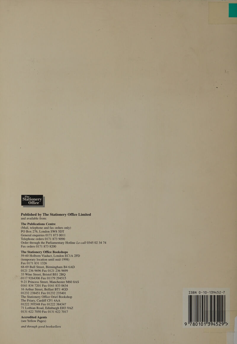  Published by The Stationery Office Limited and available from: The Publications Centre (Mail, telephone and fax orders only) PO Box 276, London SW8 5DT General enquiries 0171 873 0011 Telephone orders 0171 873 9090 Order through the Parliamentary Hotline Lo-call 0345 02 34 74 Fax orders 0171 873 8200 The Stationery Office Bookshops 59-60 Holborn Viaduct, London EC1A 2FD (temporary location until mid-1998) Fax 0171 831 1326 68-69 Bull Street, Birmingham B4 6AD 0121 236 9696 Fax 0121 236 9699 33 Wine Street, Bristol BS1 2BQ 9-21 Princess Street, Manchester M60 8AS 0161 834 7201 Fax 0161 833 0634 16 Arthur Street, Belfast BT1 4GD 01232 238451 Fax 01232 235401 The Stationery Office Oriel Bookshop The Friary, Cardiff CFl 4AA 01222 395548 Fax 01222 384347 71 Lothian Road, Edinburgh EH3 9AZ 0131 622 7050 Fax 0131 622 7017 Accredited Agents (see Yellow Pages) and through good booksellers 9 780 101°394 529°&gt; 