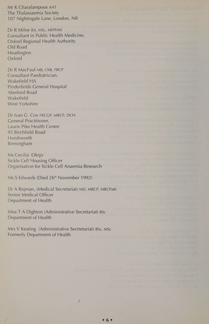 Mr K Charalampous AAT The Thalassaemia Society 107 Nightingale Lane, London, N8 Dr R Milne BA, MSc, MFPHM Consultant in Public Health Medicine, Oxford Regional Health Authority Old Road Headington Oxford Dr R MacFaul MB, ChB, FRCP Consultant Paediatrician, Wakefield HA Pinderfields General Hospital Aberford Road Wakefield West Yorkshire Dr lvan G Cox FRCGP, MRCP, DCH General Practitioner, Laurie Pike Health Centre 95 Birchfield Road Handsworth Birmingham Ms Cecilia Olojo Sickle Cell Housing Officer Organisation for Sickle Cell Anaemia Research Ms S Edwards (Died 26 November 1992) Dr A Rejman, (Medical Secretariat) MD, MRCP, MRCPath Senior Medical Officer Department of Health Miss T A Dighton (Administrative Secretariat) BSc Department of Health Mrs V Keating (Administrative Sectretariat) BSc, MSc Formerly Department of Health e6e