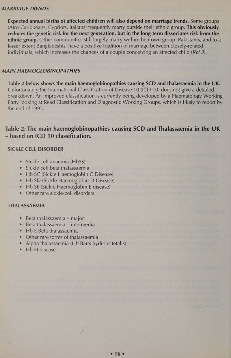 MARRIAGE TRENDS Expected annual births of affected children will also depend on marriage trends. Some groups (Afro-Caribbeans, Cypriots, Italians) frequently marry outside their ethnic group. This obviously reduces the genetic risk for the next generation, but in the long-term dissociates risk from the ethnic group. Other communities still largely marry within their own group. Pakistanis, and to a lesser extent Bangladeshis, have a positive tradition of marriage between closely-related individuals, which increases the chances of a couple conceiving an affected child (Ref 3). MAIN HAEMOGLOBINOPATHIES Table 2 below shows the main haemoglobinopathies causing SCD and thalassaemia in the UK. Unfortunately the International Classification of Disease:10 (ICD 10) does not give a detailed breakdown. An improved classification is currently being developed by a Haematology Working Party looking at Read Classification and Diagnostic Working Groups, which is likely to report by the end of 1993. Table 2: The main haemoglobinopathies causing SCD and Thalassaemia in the UK — based on ICD 10 classification. SICKLE CELL DISORDER Sickle cell anaemia (HbSS) Sickle cell beta thalassaemia Hb SC (Sickle Haemoglobin C Disease) Hb SD (Sickle Haemoglobin D Disease) Hb SE (Sickle Haemoglobin E disease) Other rare sickle-cell disorders THALASSAEMIA Beta thalassaemia — major Beta thalassaemia — intermedia . Hb E Beta thalassaemia Other rare forms of thalassaemia Alpha thalassaemia (Hb Barts hydrops fetalis) Hb H disease