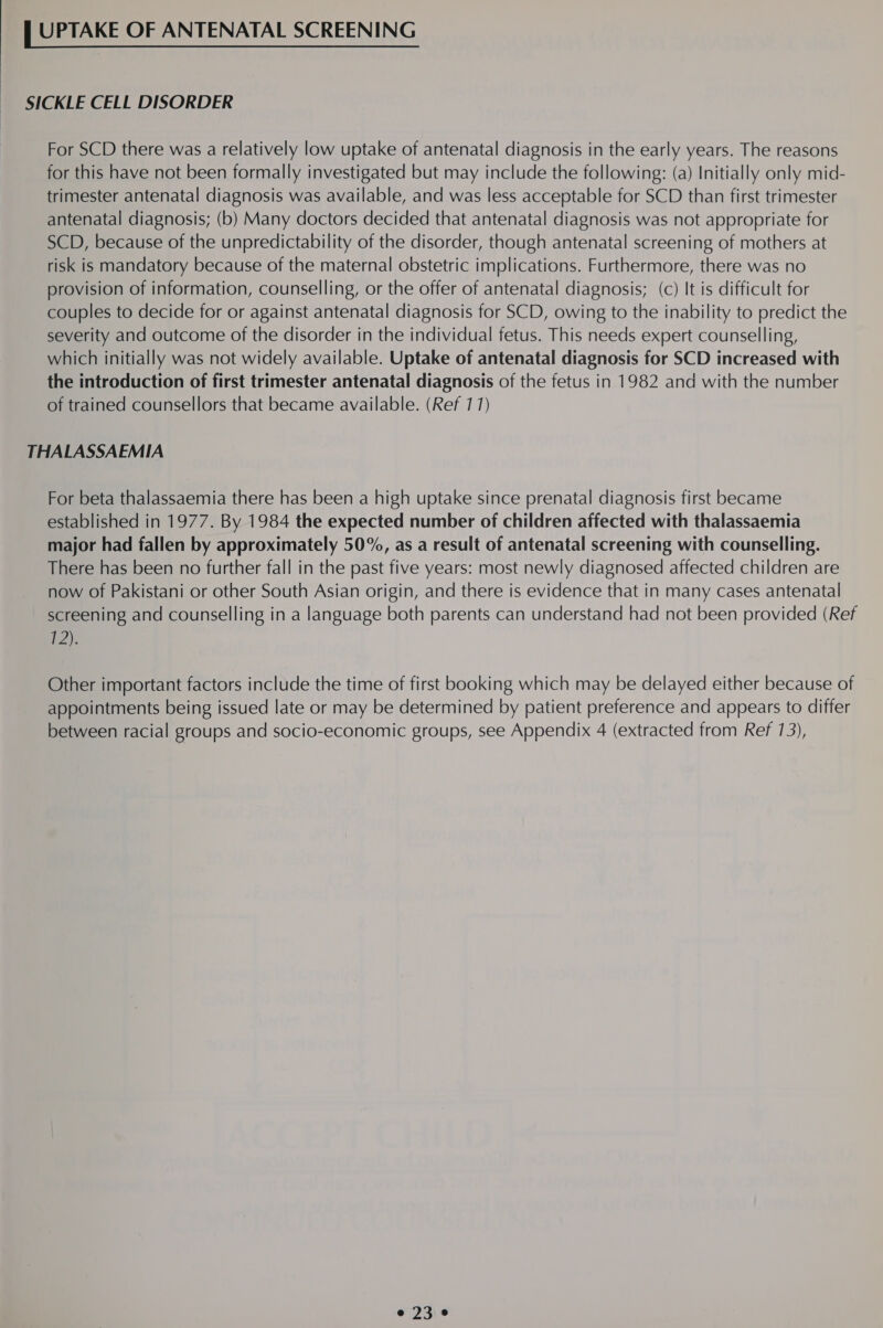 SICKLE CELL DISORDER For SCD there was a relatively low uptake of antenatal diagnosis in the early years. The reasons for this have not been formally investigated but may include the following: (a) Initially only mid- trimester antenatal diagnosis was available, and was less acceptable for SCD than first trimester antenatal diagnosis; (b) Many doctors decided that antenatal diagnosis was not appropriate for SCD, because of the unpredictability of the disorder, though antenatal screening of mothers at risk is mandatory because of the maternal obstetric implications. Furthermore, there was no provision of information, counselling, or the offer of antenatal diagnosis; (c) It is difficult for couples to decide for or against antenatal diagnosis for SCD, owing to the inability to predict the severity and outcome of the disorder in the individual fetus. This needs expert counselling, which initially was not widely available. Uptake of antenatal diagnosis for SCD increased with the introduction of first trimester antenatal diagnosis of the fetus in 1982 and with the number of trained counsellors that became available. (Ref 77) THALASSAEMIA For beta thalassaemia there has been a high uptake since prenatal diagnosis first became established in 1977. By 1984 the expected number of children affected with thalassaemia major had fallen by approximately 50%, as a result of antenatal screening with counselling. There has been no further fall in the past five years: most newly diagnosed affected children are now of Pakistani or other South Asian origin, and there is evidence that in many cases antenatal screening and counselling in a language both parents can understand had not been provided (Ref 1) Other important factors include the time of first booking which may be delayed either because of appointments being issued late or may be determined by patient preference and appears to differ between racial groups and socio-economic groups, see Appendix 4 (extracted from Ref 13), e230