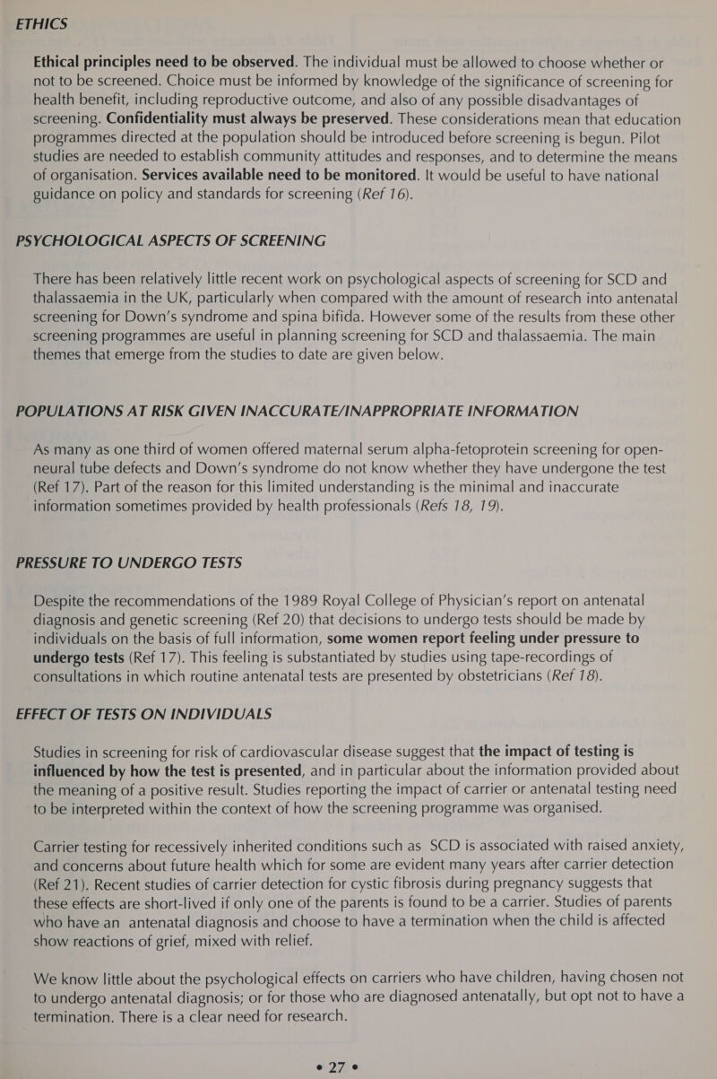 ETHICS Ethical principles need to be observed. The individual must be allowed to choose whether or not to be screened. Choice must be informed by knowledge of the significance of screening for health benefit, including reproductive outcome, and also of any possible disadvantages of screening. Confidentiality must always be preserved. These considerations mean that education programmes directed at the population should be introduced before screening is begun. Pilot studies are needed to establish community attitudes and responses, and to determine the means of organisation. Services available need to be monitored. It would be useful to have national guidance on policy and standards for screening (Ref 16). PSYCHOLOGICAL ASPECTS OF SCREENING There has been relatively little recent work on psychological aspects of screening for SCD and thalassaemia in the UK, particularly when compared with the amount of research into antenatal screening for Down's syndrome and spina bifida. However some of the results from these other screening programmes are useful in planning screening for SCD and thalassaemia. The main themes that emerge from the studies to date are given below. POPULATIONS AT RISK GIVEN INACCURATE/INAPPROPRIATE INFORMATION As many as one third of women offered maternal serum alpha-fetoprotein screening for open- neural tube defects and Down’s syndrome do not know whether they have undergone the test (Ref 17). Part of the reason for this limited understanding is the minimal and inaccurate information sometimes provided by health professionals (Refs 18, 19). PRESSURE TO UNDERGO TESTS Despite the recommendations of the 1989 Royal College of Physician’s report on antenatal diagnosis and genetic screening (Ref 20) that decisions to undergo tests should be made by individuals on the basis of full information, some women report feeling under pressure to undergo tests (Ref 17). This feeling is substantiated by studies using tape-recordings of consultations in which routine antenatal tests are presented by obstetricians (Ref 78). EFFECT OF TESTS ON INDIVIDUALS Studies in screening for risk of cardiovascular disease suggest that the impact of testing is influenced by how the test is presented, and in particular about the information provided about the meaning of a positive result. Studies reporting the impact of carrier or antenatal testing need to be interpreted within the context of how the screening programme was organised. Carrier testing for recessively inherited conditions such as SCD is associated with raised anxiety, and concerns about future health which for some are evident many years after carrier detection (Ref 21). Recent studies of carrier detection for cystic fibrosis during pregnancy suggests that these effects are short-lived if only one of the parents is found to be a carrier. Studies of parents who have an antenatal diagnosis and choose to have a termination when the child is affected show reactions of grief, mixed with relief. We know little about the psychological effects on carriers who have children, having chosen not to undergo antenatal diagnosis; or for those who are diagnosed antenatally, but opt not to have a termination. There is a clear need for research.