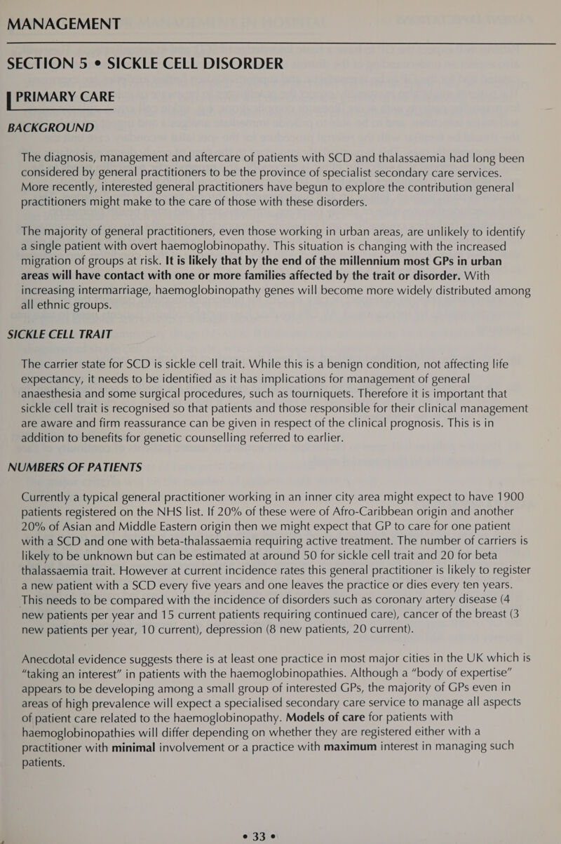 MANAGEMENT SECTION 5 ¢ SICKLE CELL DISORDER E PRIMARY CARE BACKGROUND The diagnosis, management and aftercare of patients with SCD and thalassaemia had long been considered by general practitioners to be the province of specialist secondary care services. More recently, interested general practitioners have begun to explore the contribution general practitioners might make to the care of those with these disorders. The majority of general practitioners, even those working in urban areas, are unlikely to identify a single patient with overt haemoglobinopathy. This situation is changing with the increased migration of groups at risk. It is likely that by the end of the millennium most GPs in urban areas will have contact with one or more families affected by the trait or disorder. With increasing intermarriage, haemoglobinopathy genes will become more widely distributed among all ethnic groups. SICKLE CELL TRAIT The carrier state for SCD is sickle cell trait. While this is a benign condition, not affecting life expectancy, it needs to be identified as it has implications for management of general anaesthesia and some surgical procedures, such as tourniquets. Therefore it is important that sickle cell trait is recognised so that patients and those responsible for their clinical management are aware and firm reassurance can be given in respect of the clinical prognosis. This is in addition to benefits for genetic counselling referred to earlier. NUMBERS OF PATIENTS Currently a typical general practitioner working in an inner city area might expect to have 1900 patients registered on the NHS list. If 20% of these were of Afro-Caribbean origin and another 20% of Asian and Middle Eastern origin then we might expect that GP to care for one patient with a SCD and one with beta-thalassaemia requiring active treatment. The number of carriers is likely to be unknown but can be estimated at around 50 for sickle cell trait and 20 for beta thalassaemia trait. However at current incidence rates this general practitioner is likely to register a new patient with a SCD every five years and one leaves the practice or dies every ten years. This needs to be compared with the incidence of disorders such as coronary artery disease (4 new patients per year and 15 current patients requiring continued care), cancer of the breast (3 new patients per year, 10 current), depression (8 new patients, 20 current). Anecdotal evidence suggests there is at least one practice in most major cities in the UK which is “taking an interest” in patients with the haemoglobinopathies. Although a “body of expertise” appears to be developing among a small group of interested GPs, the majority of GPs even in areas of high prevalence will expect a specialised secondary care service to manage all aspects of patient care related to the haemoglobinopathy. Models of care for patients with haemoglobinopathies will differ depending on whether they are registered either with a practitioner with minimal involvement or a practice with maximum interest in managing such patients.