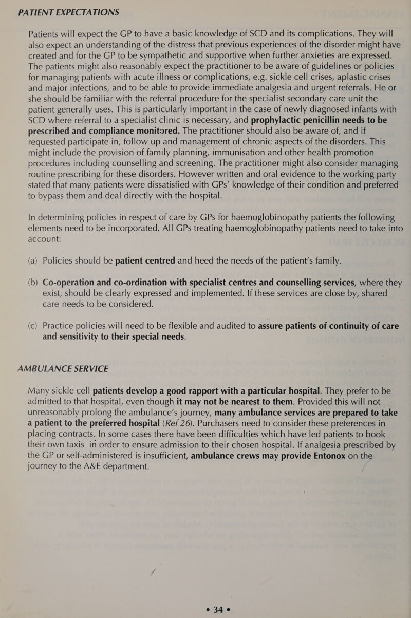 PATIENT EXPECTATIONS Patients will expect the GP to have a basic knowledge of SCD and its complications. They will also expect an understanding of the distress that previous experiences of the disorder might have created and for the GP to be sympathetic and supportive when further anxieties are expressed. The patients might also reasonably expect the practitioner to be aware of guidelines or policies for managing patients with acute illness or complications, e.g. sickle cell crises, aplastic crises and major infections, and to be able to provide immediate analgesia and urgent referrals. He or she should be familiar with the referral procedure for the specialist secondary care unit the patient generally uses. This is particularly important in the case of newly diagnosed infants with SCD where referral to a specialist clinic is necessary, and prophylactic penicillin needs to be prescribed and compliance monitored. The practitioner should also be aware of, and if requested participate in, follow up and management of chronic aspects of the disorders. This might include the provision of family planning, immunisation and other health promotion procedures including counselling and screening. The practitioner might also consider managing routine prescribing for these disorders. However written and oral evidence to the working party stated that many patients were dissatisfied with GPs’ knowledge of their condition and preferred to bypass them and deal directly with the hospital. In determining policies in respect of care by GPs for haemoglobinopathy patients the following elements need to be incorporated. All GPs treating haemoglobinopathy patients need to take into account: (a) Policies should be patient centred and heed the needs of the patient’s family. (b) Co-operation and co-ordination with specialist centres and counselling services, where they exist, should be clearly expressed and implemented. If these services are close by, shared care needs to be considered. (c) Practice policies will need to be flexible and audited to assure patients of continuity of care and sensitivity to their special needs. AMBULANCE SERVICE Many sickle cell patients develop a good rapport with a particular hospital. They prefer to be admitted to that hospital, even though it may not be nearest to them. Provided this will not unreasonably prolong the ambulance’s journey, many ambulance services are prepared to take a patient to the preferred hospital (Ref 26). Purchasers need to consider these preferences in placing contracts. In some cases there have been difficulties which have led patients to book their own taxis in order to ensure admission to their chosen hospital. If analgesia prescribed by the GP or self-administered is insufficient, ambulance crews may provide Entonox on the journey to the A&amp;E department.