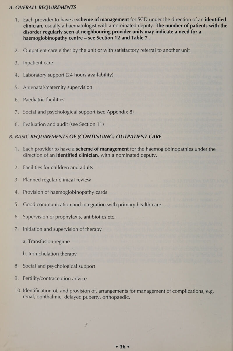 8. clinician, usually a haematologist with a nominated deputy. The number of patients with the disorder regularly seen at neighbouring provider units may indicate a need for a haemoglobinopathy centre — see Section 12 and Table 7 . Outpatient care either by the unit or with satisfactory referral to another unit Inpatient care Laboratory support (24 hours availability) Antenatal/maternity supervision Paediatric facilities Social and psychological support (see Appendix 8) Evaluation and audit (see Section 11) 1. Each provider to have a scheme of management for the haemoglobinopathies under the direction of an identified clinician, with a nominated deputy. Facilities for children and adults Planned regular clinical review Provision of haemoglobinopathy cards Good communication and integration with primary health care Supervision of prophylaxis, antibiotics etc. Initiation and supervision of therapy a. Transfusion regime b. Iron chelation therapy Social and psychological support Fertility/contraception advice renal, ophthalmic, delayed puberty, orthopaedic.