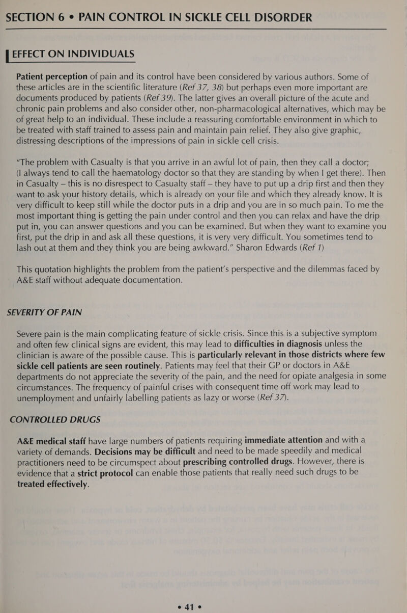 ; EFFECT ON INDIVIDUALS Patient perception of pain and its control have been considered by various authors. Some of these articles are in the scientific literature (Ref 37, 38) but perhaps even more important are documents produced by patients (Ref 39). The latter gives an overall picture of the acute and chronic pain problems and also consider other, non-pharmacological alternatives, which may be of great help to an individual. These include a reassuring comfortable environment in which to be treated with staff trained to assess pain and maintain pain relief. They also give graphic, distressing descriptions of the impressions of pain in sickle cell crisis. “The problem with Casualty is that you arrive in an awful lot of pain, then they call a doctor; (| always tend to call the haematology doctor so that they are standing by when | get there). Then in Casualty — this is no disrespect to Casualty staff — they have to put up a drip first and then they want to ask your history details, which is already on your file and which they already know. It is very difficult to keep still while the doctor puts in a drip and you are in so much pain. To me the most important thing is getting the pain under control and then you can relax and have the drip put in, you can answer questions and you can be examined. But when they want to examine you first, put the drip in and ask all these questions, it is very very difficult. You sometimes tend to lash out at them and they think you are being awkward.” Sharon Edwards (Ref 1) This quotation highlights the problem from the patient’s perspective and the dilemmas faced by A&amp;E staff without adequate documentation. SEVERITY OF PAIN Severe pain is the main complicating feature of sickle crisis. Since this is a subjective symptom and often few clinical signs are evident, this may lead to difficulties in diagnosis unless the clinician is aware of the possible cause. This is particularly relevant in those districts where few sickle cell patients are seen routinely. Patients may feel that their GP or doctors in A&amp;E departments do not appreciate the severity of the pain, and the need for opiate analgesia in some circumstances. The frequency of painful crises with consequent time off work may lead to unemployment and unfairly labelling patients as lazy or worse (Ref 37). CONTROLLED DRUGS A&amp;E medical staff have large numbers of patients requiring immediate attention and with a variety of demands. Decisions may be difficult and need to be made speedily and medical practitioners need to be circumspect about prescribing controlled drugs. However, there is evidence that a strict protocol can enable those patients that really need such drugs to be treated effectively. edie