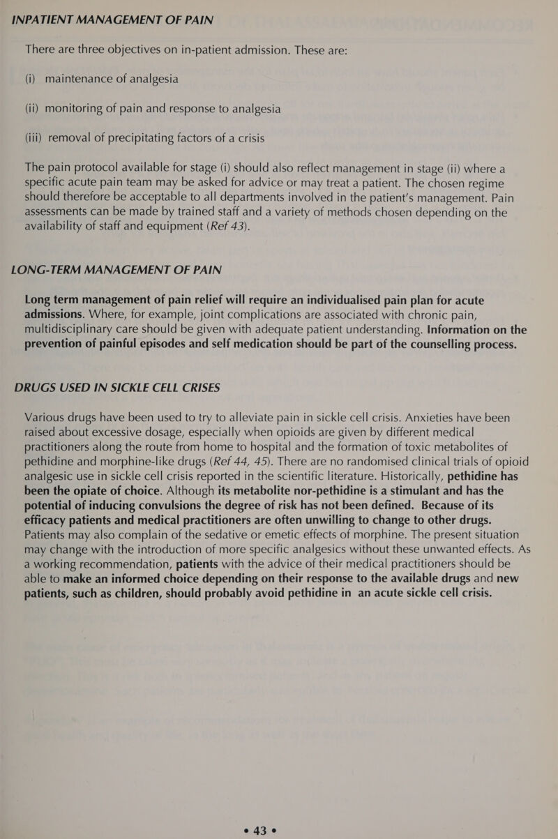 INPATIENT MANAGEMENT OF PAIN There are three objectives on in-patient admission. These are: (i) maintenance of analgesia (ii) monitoring of pain and response to analgesia (iii) removal of precipitating factors of a crisis The pain protocol available for stage (i) should also reflect management in stage (ii) where a specific acute pain team may be asked for advice or may treat a patient. The chosen regime should therefore be acceptable to all departments involved in the patient’s management. Pain assessments can be made by trained staff and a variety of methods chosen depending on the availability of staff and equipment (Ref 43). LONG-TERM MANAGEMENT OF PAIN Long term management of pain relief will require an individualised pain plan for acute admissions. Where, for example, joint complications are associated with chronic pain, multidisciplinary care should be given with adequate patient understanding. Information on the prevention of painful episodes and self medication should be part of the counselling process. DRUGS USED IN SICKLE CELL CRISES Various drugs have been used to try to alleviate pain in sickle cell crisis. Anxieties have been raised about excessive dosage, especially when opioids are given by different medical practitioners along the route from home to hospital and the formation of toxic metabolites of pethidine and morphine-like drugs (Ref 44, 45). There are no randomised clinical trials of opioid analgesic use in sickle cell crisis reported in the scientific literature. Historically, pethidine has been the opiate of choice. Although its metabolite nor-pethidine is a stimulant and has the potential of inducing convulsions the degree of risk has not been defined. Because of its efficacy patients and medical practitioners are often unwilling to change to other drugs. Patients may also complain of the sedative or emetic effects of morphine. The present situation may change with the introduction of more specific analgesics without these unwanted effects. As a working recommendation, patients with the advice of their medical practitioners should be able to make an informed choice depending on their response to the available drugs and new patients, such as children, should probably avoid pethidine in an acute sickle cell crisis. e430