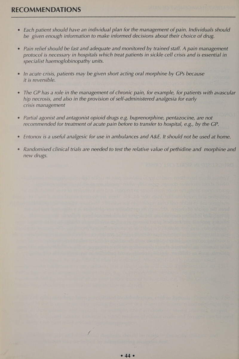  e Fach patient should have an individual plan for the management of pain. Individuals should be given enough information to make informed decisions about their choice of drug. ¢ Pain relief should be fast and adequate and monitored by trained staff. A pain management protocol is necessary in hospitals which treat patients in sickle cell crisis and is essential in specialist haemoglobinopathy units. e In acute crisis, patients may be given short acting oral morphine by GPs because it is reversible. e The GP has a role in the management of chronic pain, for example, for patients with avascular hip necrosis, and also in the provision of self-administered analgesia for early crisis management e Partial agonist and antagonist opioid drugs e.g. buprenorphine, pentazocine, are not recommended for treatment of acute pain before to transfer to hospital, e.g., by the GP. e Fntonox is a useful analgesic for use in ambulances and A&amp;E. It should not be used at home. e Randomised clinical trials are needed to test the relative value of pethidine and morphine and new drugs.