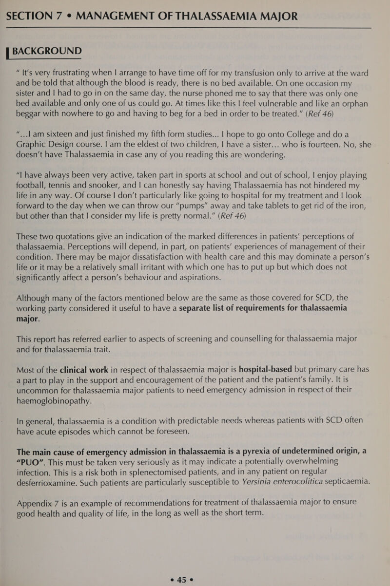  i BACKGROUND “ It’s very frustrating when | arrange to have time off for my transfusion only to arrive at the ward and be told that although the blood is ready, there is no bed available. On one occasion my sister and | had to go in on the same day, the nurse phoned me to say that there was only one bed available and only one of us could go. At times like this | feel vulnerable and like an orphan beggar with nowhere to go and having to beg for a bed in order to be treated.” (Ref 46) “...1am sixteen and just finished my fifth form studies... | hope to go onto College and do a Graphic Design course. | am the eldest of two children, | have a sister... who is fourteen. No, she doesn’t have Thalassaemia in case any of you reading this are wondering. “| have always been very active, taken part in sports at school and out of school, | enjoy playing football, tennis and snooker, and | can honestly say having Thalassaemia has not hindered my life in any way. Of course | don’t particularly like going to hospital for my treatment and | look forward to the day when we can throw our “pumps” away and take tablets to get rid of the iron, but other than that | consider my life is pretty normal.” (Ref 46) These two quotations give an indication of the marked differences in patients’ perceptions of thalassaemia. Perceptions will depend, in part, on patients’ experiences of management of their condition. There may be major dissatisfaction with health care and this may dominate a person’s life or it may be a relatively small irritant with which one has to put up but which does not significantly affect a person’s behaviour and aspirations. Although many of the factors mentioned below are the same as those covered for SCD, the working party considered it useful to have a separate list of requirements for thalassaemia major. This report has referred earlier to aspects of screening and counselling for thalassaemia major and for thalassaemia trait. Most of the clinical work in respect of thalassaemia major is hospital-based but primary care has a part to play in the support and encouragement of the patient and the patient’s family. It is uncommon for thalassaemia major patients to need emergency admission in respect of their haemoglobinopathy. In general, thalassaemia is a condition with predictable needs whereas patients with SCD often have acute episodes which cannot be foreseen. The main cause of emergency admission in thalassaemia is a pyrexia of undetermined origin, a “PUO”. This must be taken very seriously as it may indicate a potentially overwhelming infection. This is a risk both in splenectomised patients, and in any patient on regular desferrioxamine. Such patients are particularly susceptible to Yersinia enterocolitica septicaemia. Appendix 7 is an example of recommendations for treatment of thalassaemia major to ensure good health and quality of life, in the long as well as the short term.