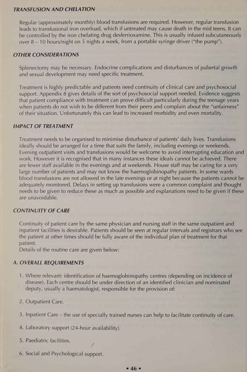 TRANSFUSION AND CHELATION Regular (approximately monthly) blood transfusions are required. However, regular transfusion leads to transfusional iron overload, which if untreated may cause death in the mid teens. It can be controlled by the iron chelating drug desferrioxamine. This is usually infused subcutaneously over 8 — 10 hours/night on 5 nights a week, from a portable syringe driver (“the pump”). OTHER CONSIDERATIONS Splenectomy may be necessary. Endocrine complications and disturbances of pubertal growth and sexual development may need specific treatment. Treatment is highly predictable and patients need continuity of clinical care and psychosocial support. Appendix 8 gives details of the sort of psychosocial support needed. Evidence suggests that patient compliance with treatment can prove difficult particularly during the teenage years when patients do not wish to be different from their peers and complain about the “unfairness” of their situation. Unfortunately this can lead to increased morbidity and even mortality. IMPACT OF TREATMENT Treatment needs to be organised to minimise disturbance of patients’ daily lives. Transfusions ideally should be arranged for a time that suits the family, including evenings or weekends. Evening outpatient visits and transfusions would be welcome to avoid interrupting education and work. However it is recognised that in many instances these ideals cannot be achieved. There are fewer staff available in the evenings and at weekends. House staff may be caring for a very large number of patients and may not know the haemoglobinopathy patients. In some wards blood transfusions are not allowed in the late evenings or at night because the patients cannot be adequately monitored. Delays in setting up transfusions were a common complaint and thought needs to be given to reduce these as much as possible and explanations need to be given if these are unavoidable. CONTINUITY OF CARE Continuity of patient care by the same physician and nursing staff in the same outpatient and inpatient facilities is desirable. Patients should be seen at regular intervals and registrars who see the patient at other times should be fully aware of the individual plan of treatment for that patient. Details of the routine care are given below: A. OVERALL REQUIREMENTS 1. Where relevant: identification of haemoglobinopathy centres (depending on incidence of disease). Each centre should be under direction of an identified clinician and nominated deputy, usually a haematologist, responsible for the provision of: 2. Outpatient Care. 3. Inpatient Care — the use of specially trained nurses can help to facilitate continuity of care. 4. Laboratory support (24-hour availability). 5. Paediatric facilities. 6. Social and Psychological support.