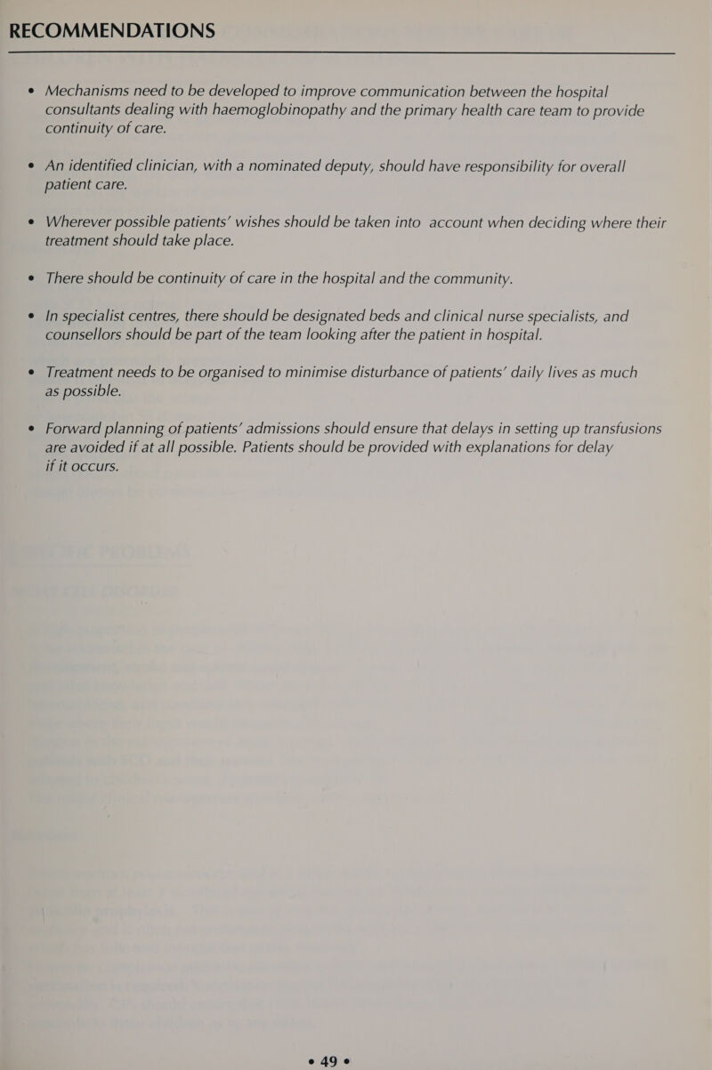  e Mechanisms need to be developed to improve communication between the hospital consultants dealing with haemoglobinopathy and the primary health care team to provide continuity of care. e An identified clinician, with a nominated deputy, should have responsibility for overall patient care. e Wherever possible patients’ wishes should be taken into account when deciding where their treatment should take place. e There should be continuity of care in the hospital and the community. e /n specialist centres, there should be designated beds and clinical nurse specialists, and counsellors should be part of the team looking after the patient in hospital. e Treatment needs to be organised to minimise disturbance of patients’ daily lives as much as possible. e Forward planning of patients’ admissions should ensure that delays in setting up transfusions are avoided if at all possible. Patients should be provided with explanations for delay if it occurs.