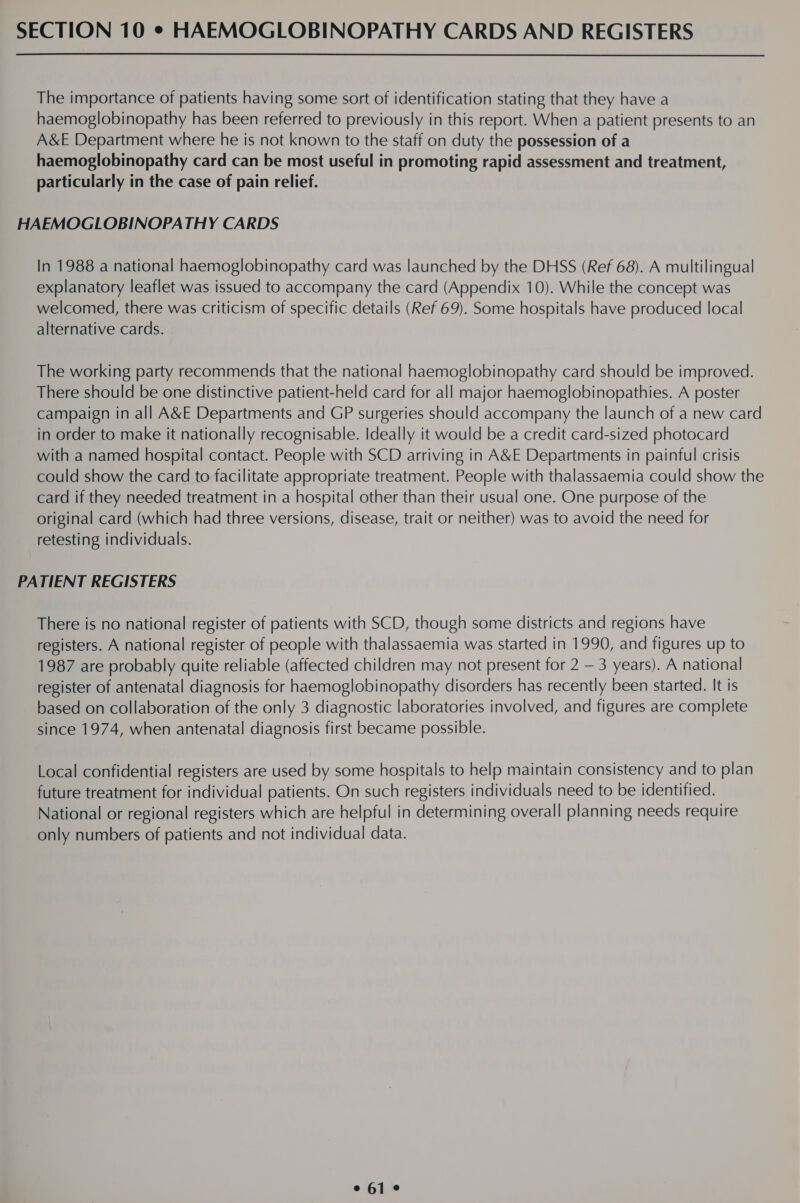 SECTION 10 © HAEMOGLOBINOPATHY CARDS AND REGISTERS The importance of patients having some sort of identification stating that they have a haemoglobinopathy has been referred to previously in this report. When a patient presents to an A&amp;E Department where he is not known to the staff on duty the possession of a haemoglobinopathy card can be most useful in promoting rapid assessment and treatment, particularly in the case of pain relief. HAEMOGLOBINOPATHY CARDS In 1988 a national haemoglobinopathy card was launched by the DHSS (Ref 68). A multilingual explanatory leaflet was issued to accompany the card (Appendix 10). While the concept was welcomed, there was criticism of specific details (Ref 69). Some hospitals have produced local alternative cards. The working party recommends that the national haemoglobinopathy card should be improved. There should be one distinctive patient-held card for all major haemoglobinopathies. A poster campaign in all A&amp;E Departments and GP surgeries should accompany the launch of a new card in order to make it nationally recognisable. Ideally it would be a credit card-sized photocard with a named hospital contact. People with SCD arriving in AXE Departments in painful crisis could show the card to facilitate appropriate treatment. People with thalassaemia could show the card if they needed treatment in a hospital other than their usual one. One purpose of the original card (which had three versions, disease, trait or neither) was to avoid the need for retesting individuals. PATIENT REGISTERS There is no national register of patients with SCD, though some districts and regions have registers. A national register of people with thalassaemia was started in 1990, and figures up to 1987 are probably quite reliable (affected children may not present for 2 — 3 years). A national register of antenatal diagnosis for haemoglobinopathy disorders has recently been started. It is based on collaboration of the only 3 diagnostic laboratories involved, and figures are complete since 1974, when antenatal diagnosis first became possible. Local confidential registers are used by some hospitals to help maintain consistency and to plan future treatment for individual patients. On such registers individuals need to be identified. National or regional registers which are helpful in determining overall planning needs require only numbers of patients and not individual data.