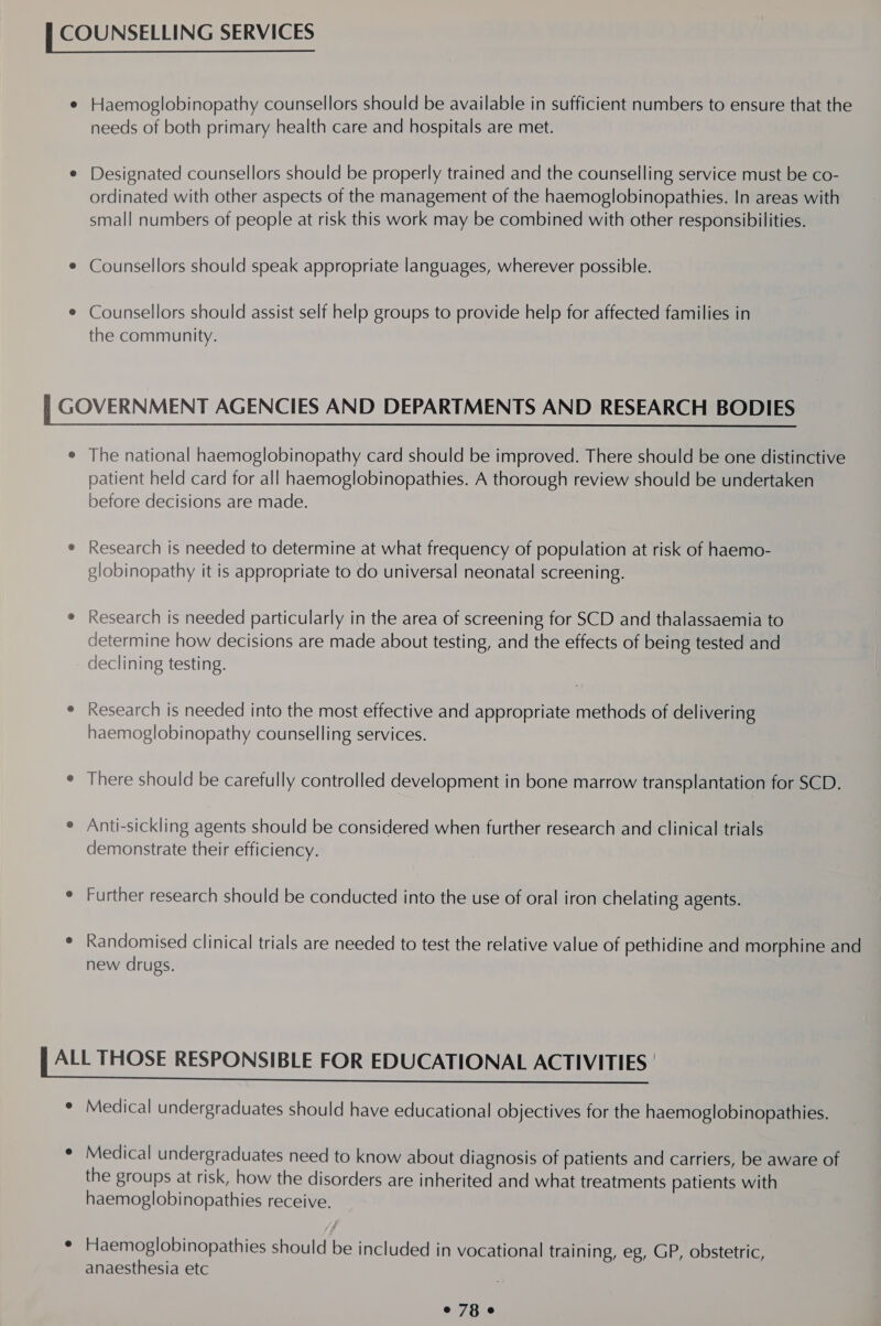 Haemoglobinopathy counsellors should be available in sufficient numbers to ensure that the needs of both primary health care and hospitals are met. Designated counsellors should be properly trained and the counselling service must be co- ordinated with other aspects of the management of the haemoglobinopathies. In areas with small numbers of people at risk this work may be combined with other responsibilities. Counsellors should speak appropriate languages, wherever possible. Counsellors should assist self help groups to provide help for affected families in the community. The national haemoglobinopathy card should be improved. There should be one distinctive patient held card for all haemoglobinopathies. A thorough review should be undertaken before decisions are made. Research is needed to determine at what frequency of population at risk of haemo- globinopathy it is appropriate to do universal neonatal screening. Research is needed particularly in the area of screening for SCD and thalassaemia to determine how decisions are made about testing, and the effects of being tested and declining testing. Research is needed into the most effective and appropriate methods of delivering haemoglobinopathy counselling services. There should be carefully controlled development in bone marrow transplantation for SCD. Anti-sickling agents should be considered when further research and clinical trials demonstrate their efficiency. Further research should be conducted into the use of oral iron chelating agents. Randomised clinical trials are needed to test the relative value of pethidine and morphine and new drugs. the groups at risk, how the disorders are inherited and what treatments patients with haemoglobinopathies receive. anaesthesia etc