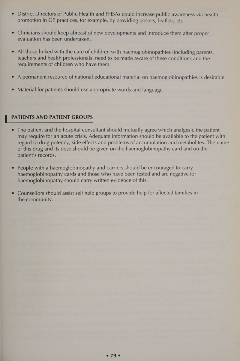 e District Directors of Public Health and FHSAs could increase public awareness via health promotion in GP practices, for example, by providing posters, leaflets, etc. ¢ Clinicians should keep abreast of new developments and introduce them after proper evaluation has been undertaken. e All those linked with the care of children with haemoglobinopathies (including parents, teachers and health professionals) need to be made aware of these conditions and the requirements of children who have them. e A permanent resource of national educational material on haemoglobinopathies is desirable. e Material for patients should use appropriate words and language. f PATIENTS AND PATIENT GROUPS e The patient and the hospital consultant should mutually agree which analgesic the patient may require for an acute crisis. Adequate information should be available to the patient with regard to drug potency, side effects and problems of accumulation and metabolites. The name of this drug and its dose should be given on the haemoglobinopathy card and on the patient’s records. ¢ People with a haemoglobinopathy and carriers should be encouraged to carry haemoglobinopathy cards and those who have been tested and are negative for haemoglobinopathy should carry written evidence of this. ¢ Counsellors should assist self help groups to provide help for affected families in the community. e79 e