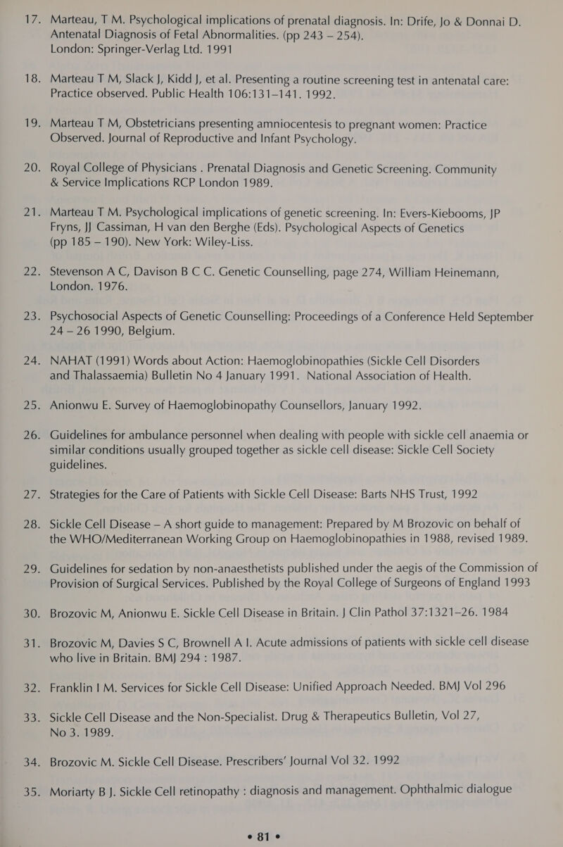 Marteau, T M. Psychological implications of prenatal diagnosis. In: Drife, Jo &amp; Donnai D. Antenatal Diagnosis of Fetal Abnormalities. (pp 243 — 254), London: Springer-Verlag Ltd. 1991 Marteau T M, Slack J, Kidd J, et al. Presenting a routine screening test in antenatal care: Practice observed. Public Health 106:131-141. 1992. Observed. Journal of Reproductive and Infant Psychology. Royal College of Physicians . Prenatal Diagnosis and Genetic Screening. Community &amp; Service Implications RCP London 1989. Marteau T M. Psychological implications of genetic screening. In: Evers-Kiebooms, JP Fryns, JJ) Cassiman, H van den Berghe (Eds). Psychological Aspects of Genetics (pp 185 — 190). New York: Wiley-Liss. Stevenson A C, Davison B C C. Genetic Counselling, page 274, William Heinemann, London. 1976. Psychosocial Aspects of Genetic Counselling: Proceedings of a Conference Held September 24 — 26 1990, Belgium. NAHAT (1991) Words about Action: Haemoglobinopathies (Sickle Cell Disorders and Thalassaemia) Bulletin No 4 January 1991. National Association of Health. Anionwu E. Survey of Haemoglobinopathy Counsellors, January 1992. Guidelines for ambulance personnel when dealing with people with sickle cell anaemia or similar conditions usually grouped together as sickle cell disease: Sickle Cell Society guidelines. Strategies for the Care of Patients with Sickle Cell Disease: Barts NHS Trust, 1992 Sickle Cell Disease — A short guide to management: Prepared by M Brozovic on behalf of the WHO/Mediterranean Working Group on Haemoglobinopathies in 1988, revised 1989. Guidelines for sedation by non-anaesthetists published under the aegis of the Commission of Provision of Surgical Services. Published by the Royal College of Surgeons of England 1993 Brozovic M, Anionwu E. Sickle Cell Disease in Britain. J Clin Pathol 37:1321-26. 1984 Brozovic M, Davies S C, Brownell A |. Acute admissions of patients with sickle cell disease who live in Britain. BMJ 294 : 1987. Franklin | M. Services for Sickle Cell Disease: Unified Approach Needed. BMJ Vol 296 Sickle Cell Disease and the Non-Specialist. Drug &amp; Therapeutics Bulletin, Vol 27, No351989. Brozovic M. Sickle Cell Disease. Prescribers’ Journal Vol 32. 1992 Moriarty B J. Sickle Cell retinopathy : diagnosis and management. Ophthalmic dialogue