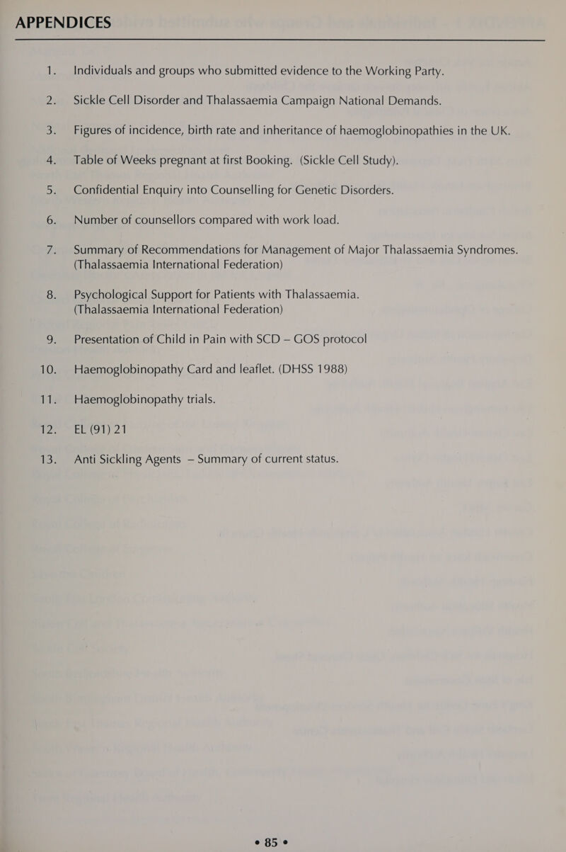 Individuals and groups who submitted evidence to the Working Party. Sickle Cell Disorder and Thalassaemia Campaign National Demands. Figures of incidence, birth rate and inheritance of haemoglobinopathies in the UK. Table of Weeks pregnant at first Booking. (Sickle Cell Study). Confidential Enquiry into Counselling for Genetic Disorders. Number of counsellors compared with work load. Summary of Recommendations for Management of Major Thalassaemia Syndromes. (Thalassaemia International Federation) Psychological Support for Patients with Thalassaemia. (Thalassaemia International Federation) Presentation of Child in Pain with SCD — GOS protocol Haemoglobinopathy Card and leaflet. (DHSS 1988) Haemoglobinopathy trials. EE(o1) 21 Anti Sickling Agents — Summary of current status. e 850