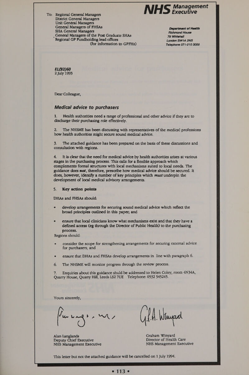To: Regional General Managers District General Managers Unit General Managers General Managers of FHSAs SHA General Managers , General Managers of the Post Graduate SHAs Regional GP Pundholding lead offices London SW1A 2NS (for information to GPFHs) Telephone 071-210 3000 EL(93)60 2 July 1993 Dear Colleague, Medical advice to purchasers 1. Health authorities need a range of professional and other advice if they are to discharge their purchasing role effectively. 2. The NHSME has been discussing with representatives of the medica! professions how health authorities might secure sound medical advice. 3. The attached guidance has been prepared on the basis of these discussions and consultation with regions. 4. It is clear that the need for medical advice by health authorities arises at various stages in the purchasing process. This calls for a flexible approach which complements formal structures with local mechanisms suited to local needs. The guidance does wot, therefore, prescribe how medical advice should be secured. It does, however, identify a number of key principles which must underpin the development of local medical advisory arrangements. 5. Key action points DHAs and FHSAs should: e develop arrangements for securing sound medical advice which reflect the broad principles outlined in this paper; and ensure that local clinicians know what mechanisms exist and that they have a defined access (eg through the Director of Public Health) to the purchasing process. Regions should: consider the scope for strengthening arrangements for securing external advice for purchasers; and ensure that DHAs and FHSAs develop arrangements in line with paragraph 6. The NHSME will monitor progress through the review process. Enquiries about this guidance shuld be addressed to Helen Coley, room 4N34A, Quarry House, Quarry Hill, Leeds LS2 7UE Telephone: 0532 545245. Yours sincerely, fevers (EM lad Alan Langlands Graham Winyard Deputy Chief Executive Director of Health Care NHS Management Executive NHS Management Executive This letter but not the attached guidance will be cancelled on 1 July 1994.  e 113°